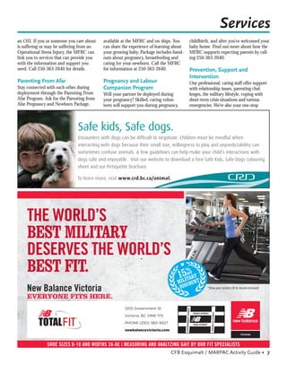 Services
an OSI. If you or someone you care about    available at the MFRC and on ships. You      childbirth, and after you’ve welcomed your
is suffering or may be suffering from an    can share the experience of learning about   baby home. Find out more about how the
Operational Stress Injury, the MFRC can     your growing baby. Package includes hand-    MFRC supports expecting parents by call-
link you to services that can provide you   outs about pregnancy, breastfeeding and      ing 250-363-2640.
with the information and support you        caring for your newborn. Call the MFRC
need. Call 250-363-2640 for details.        for information at 250-363-2640.             Prevention, Support and
                                                                                         Intervention
Parenting From Afar                         Pregnancy and Labour                         Our professional, caring staff offer support
Stay connected with each other during       Companion Program                            with relationship issues, parenting chal-
deployment through the Parenting From       Will your partner be deployed during         lenges, the military lifestyle, coping with
Afar Program. Ask for the Parenting from    your pregnancy? Skilled, caring volun-       short-term crisis situations and various
Afar Pregnancy and Newborn Package,         teers will support you during pregnancy,     emergencies. We’re also your one-stop



                               Safe kids, Safe dogs.
                               Encounters with dogs can be difﬁcult to negotiate. Children must be mindful when
                               interacting with dogs because their small size, willingness to play and unpredictability can
                               sometimes confuse animals. A few guidelines can help make your child’s interactions with
                               dogs safe and enjoyable. Visit our website to download a free Safe Kids, Safe Dogs colouring
                               sheet and our Petiquette brochure.

                               To learn more, visit www.crd.bc.ca/animal.




     New Balance Victoria                                                                          *Show your military ID to receive discount

     EVERYONE FITS HERE.
                                                       1205 Government St
                                                       Victoria, BC V8W 1Y5
                                                       PHONE (250) 382–9327

                                                       newbalancevictoria.com



               SHOE SIZES 0-18 AND WIDTHS 2A-6E | MEASURING AND ANALYZING GAIT BY OUR FIT SPECIALISTS
                                                                     CFB Esquimalt / MARPAC Activity Guide • 7
 