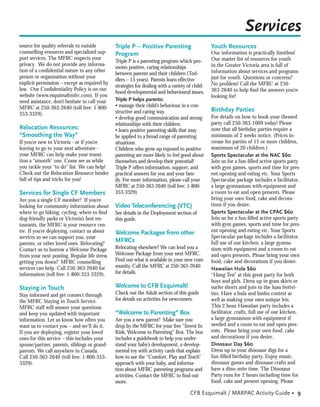 Services
source for quality referrals to outside        Triple P – Positive Parenting                     Youth Resources
counselling resources and specialized sup-     Program                                           Our information is practically limitless!
port services. The MFRC respects your                                                            Our master list of resources for youth
                                               Triple P is a parenting program which pro-
privacy. We do not provide any informa-                                                          in the Greater Victoria area is full of
                                               motes positive, caring relationships
tion of a conﬁdential nature to any other                                                        information about services and programs
                                               between parents and their children (Tod-
person or organization without your                                                              just for youth. Questions or concerns?
                                               dlers – 15 years). Parents learn effective
explicit permission – except as required by                                                      No problem! Call the MFRC at 250-
                                               strategies for dealing with a variety of child-
law. Our Conﬁdentiality Policy is on our                                                         363-2640 to help ﬁnd the answers you’re
                                               hood developmental and behavioural issues.
website (www.esquimaltmfrc.com). If you                                                          looking for!
need assistance, don’t hesitate to call your   Triple P helps parents:
MFRC at 250-363-2640 (toll free: 1-800-        • manage their child’s behaviour in a con-
                                               structive and caring way.                         Birthday Parties
353-3329).
                                               • develop good communication and strong           For details on how to book your themed
                                               relationships with their children.                party call 250-363-1009 today! Please
Relocation Resources:                          • learn positive parenting skills that may        note that all birthday parties require a
“Smoothing the Way”                            be applied to a broad range of parenting          minimum of 2 weeks notice. (Prices in-
If you’re new to Victoria - or if you’re       situations.                                       crease for parties of 11 or more children,
leaving to go to your next adventure -         Children who grow up exposed to positive          maximum of 20 children.)
your MFRC can help make your transi-           parenting are more likely to feel good about      Sports Spectacular at the NAC $60
tion a “smooth” one. Come see us while         themselves and develop their potential!           Join us for a fun-ﬁlled active sports party
you tackle your “to do” list. We can help!     Triple P offers information, support, and         with gym games, sports and time for pres-
Check out the Relocation Resource binder       practical answers for you and your fam-           ent opening and eating etc. Your Sports
full of tips and tricks for you!               ily. For more information, please call your       Spectacular package includes a facilitator,
                                               MFRC at 250-363-2640 (toll free: 1-800-           a large gymnasium with equipment and
Services for Single CF Members                 353-3329)                                         a room to eat and open presents. Please
Are you a single CF member? If you’re                                                            bring your own food, cake and decora-
looking for community information about        Video Teleconferencing (VTC)                      tions if you desire.
where to go hiking, cycling, where to ﬁnd      See details in the Deployment section of          Sports Spectacular at the CPAC $60
dog-friendly parks or Victoria’s best res-     this guide.                                       Join us for a fun-ﬁlled active sports party
taurants, the MFRC is your resource cen-                                                         with gym games, sports and time for pres-
tre. If you’re deploying, contact us about     Welcome Packages from other                       ent opening and eating etc. Your Sports
services so we can support you, your                                                             Spectacular package includes a facilitator,
parents, or other loved ones. Relocating?
                                               MFRCs                                             full use of our kitchen, a large gymna-
Contact us to borrow a Welcome Package         Relocating elsewhere? We can lend you a           sium with equipment and a room to eat
from your next posting. Regular life stress    Welcome Package from your next MFRC.              and open presents. Please bring your own
getting you down? MFRC counselling             Find out what is available in your new com-       food, cake and decorations if you desire.
services can help. Call 250-363-2640 for       munity. Call the MFRC at 250-363-2640             Hawaiian Hula $60
information (toll free: 1-800-353-3329).       for details.                                      “Hang Ten” at this great party for both
                                                                                                 boys and girls. Dress up in grass skirts or
Staying in Touch                               Welcome to CFB Esquimalt!                         surfer shorts and join in the luau festivi-
Stay informed and get connect through          Check out the Adult section of this guide         ties. Have a hula and limbo contest as
the MFRC Staying in Touch Service.             for details on activities for newcomers.          well as making your own unique leis.
MFRC staff will answer your questions                                                            This 2 hour Hawaiian party includes a
and keep you updated with important            “Welcome to Parenting” Box                        facilitator, crafts, full use of our kitchen,
information. Let us know how often you         Are you a new parent? Make sure you               a large gymnasium with equipment if
want us to contact you – and we’ll do it.      drop by the MFRC for your free “Invest In         needed and a room to eat and open pres-
If you are deploying, register your loved      Kids, Welcome to Parenting” Box. The box          ents. Please bring your own food, cake
ones for this service – this includes your     includes a guidebook to help you under-           and decorations if you desire.
spouse/partner, parents, siblings or grand-    stand your baby’s development, a develop-         Dinosaur Day $60
parents. We call anywhere in Canada.           mental toy with activity cards that explain       Dress up in your dinosaur digs for a
Call 250-363-2640 (toll free: 1-800-353-       how to use the “Comfort, Play and Teach”          fun-ﬁlled birthday party. Enjoy music,
3329).                                         approach with your baby, and informa-             dinosaur games and dinosaur crafts and
                                               tion about MFRC parenting programs and            have a dino-mite time. The Dinosaur
                                               activities. Contact the MFRC to ﬁnd out           Party runs for 2 hours including time for
                                               more.                                             food, cake and present opening. Please

                                                                                      CFB Esquimalt / MARPAC Activity Guide • 9
 