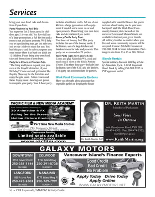 Services
bring your own food, cake and decora-         includes a facilitator, crafts, full use of our   supplied with beautiful ﬂowers but you’re
tions if you desire.                          kitchen, a large gymnasium with equip-            not sure about having one in your own
Party Playtime by You! $60                    ment if needed and a room to eat and              backyard? Well the Work Point Com-
You supervise this 2-hour party for chil-     open presents. Please bring your own food,        munity Garden plots, located on the
dren ages 2-5 years old. You have full use    cake and decorations if you desire.               corner of Anson and Munro Streets, are
of a large gymnasium, a full kitchen and a    Bouncy Castle Party $100                          available to test out your green thumb.
room to eat and open presents. We’ll help     Two hours of bouncy fun! This party               All military families no matter where you
you set up climbing toys, get out ride toys   includes the use of the bouncy castle, 2          live and some community requests will be
and set-up children’s music for you. You      facilitators, use of a large kitchen and          accepted. Contact Michelle Neraasen at
lead this party and for safety purposes you   breakout room for cake and presents. This         250-380-7044 for more information. Plots
must ensure there is at least one adult per   party can accommodate 20 partiers.                range in size from 15 x 15 or 30 x 30 feet.
10 children. Please bring your own food,      Teen Party (ages 10-15 years) $100
cake and decorations if you desire.           Come and play Nintendo Wii, pool and              Bicycle Rentals
Party for a Prince or Princess $60            much much more at the Youth Activity              Special military discount $20/day at Mar-
“The King and Queen request your pres-        Centre. This three hour party includes one        ty’s Mountain Cycle, 1-1258 Esquimalt
ence at the Royal Celebration of your         facilitator, use of the YAC and the kitchen.      Road. Book by calling 250-383-3337. A
Birthday!” Come out and get treated like      This party can accommodate 20 partiers.           PSP approved outlet.
Royalty. Show up for the festivities and
enjoy the gala event. Make crowns and         Work Point Community Gardens
tiaras. Enjoy music, dancing and games        Have you thought about planting that
to complete your party. Your 2-hour party     vegetable garden or keeping the house




                                                                                                  Dr. Keith Martin
                                                                                                          Member of Parliament


                                                                                                           Your Voice
                                                                                                             in Ottawa
                    New
                          Part Time New Media Studies
                                                                                                   666 Granderson Road, V9B 2R8
                                                                                                  250-474-6505: Fax: 250-474-5322;
                      Classes now forming                                                                martikl@parl.gc.ca

                                                                         Dr. Keith Martin, MP      www.KeithMartin.org

                              GALAXY MO TO R S
   DOWNTOWN                  COLWOOD                  Vancouver Island’s Finance Experts
   2555 Government          1764 Island Hwy
                                                                               Good Credit
  250-381-1144             250-391-5738
        DL#28842                 DL#30897                                       Bad Credit
    LANGFORD                 NANAIMO
                                                                               No Problem
     888 Attree Ave        4777 Island Hwy N                        Apply Today Drive Today
  250-478-7603             250-729-7991                                   Apply Online
        DL#30516                 DL#30917                            WWW.GALAXYMOTORS.NET
10 • CFB Esquimalt / MARPAC Activity Guide
 