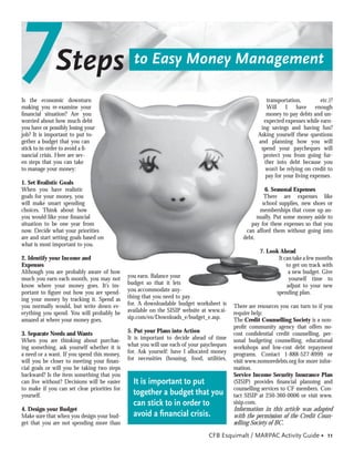 7             Steps
Is the economic downturn
making you re-examine your
                                                to Easy Money Management

                                                                                                        transportation,
                                                                                                        Will I have enough
                                                                                                                                etc.)?

ﬁnancial situation? Are you                                                                             money to pay debts and un-
worried about how much debt                                                                            expected expenses while earn-
you have or possibly losing your                                                                      ing savings and having fun?
job? It is important to put to-                                                                      Asking yourself these questions
gether a budget that you can                                                                         and planning how you will
stick to in order to avoid a ﬁ-                                                                       spend your paycheques will
nancial crisis. Here are sev-                                                                          protect you from going fur-
en steps that you can take                                                                             ther into debt because you
to manage your money:                                                                                   won’t be relying on credit to
                                                                                                        pay for your living expenses.
1. Set Realistic Goals
When you have realistic                                                                                 6. Seasonal Expenses
goals for your money, you                                                                               There are expenses like
will make smart spending                                                                               school supplies, new shoes or
choices. Think about how                                                                              memberships that come up an-
you would like your ﬁnancial                                                                         nually. Put some money aside to
situation to be one year from                                                                     pay for these expenses so that you
now. Decide what your priorities                                                                can afford them without going into
are and start setting goals based on                                                           debt.
what is most important to you.
                                                                                                      7. Look Ahead
2. Identify your Income and                                                                                  It can take a few months
Expenses                                                                                                         to get on track with
Although you are probably aware of how                                                                            a new budget. Give
much you earn each month, you may not         you earn. Balance your                                              yourself time to
know where your money goes. It’s im-          budget so that it lets                                             adjust to your new
portant to ﬁgure out how you are spend-       you accommodate any-                                          spending plan.
ing your money by tracking it. Spend as       thing that you need to pay
you normally would, but write down ev-        for. A downloadable budget worksheet is      There are resources you can turn to if you
erything you spend. You will probably be      available on the SISIP website at www.si-    require help:
amazed at where your money goes.              sip.com/en/Downloads_e/budget_e.asp.         The Credit Counselling Society is a non-
                                                                                           proﬁt community agency that offers no-
3. Separate Needs and Wants                   5. Put your Plans into Action                cost conﬁdential credit counselling, per-
When you are thinking about purchas-          It is important to decide ahead of time      sonal budgeting counselling, educational
ing something, ask yourself whether it is     what you will use each of your paycheques    workshops and low-cost debt repayment
a need or a want. If you spend this money,    for. Ask yourself: have I allocated money    programs. Contact 1-888-527-8999 or
will you be closer to meeting your ﬁnan-      for necessities (housing, food, utilities,   visit www.nomoredebts.org for more infor-
cial goals or will you be taking two steps                                                 mation.
backward? Is the item something that you                                                   Service Income Security Insurance Plan
can live without? Decisions will be easier      It is important to put                     (SISIP) provides ﬁnancial planning and
to make if you can set clear priorities for                                                counselling services to CF members. Con-
yourself.                                       together a budget that you                 tact SISIP at 250-360-0006 or visit www.
                                                can stick to in order to                   sisip.com.
4. Design your Budget                                                                      Information in this article was adapted
Make sure that when you design your bud-        avoid a ﬁnancial crisis.                   with the permission of the Credit Coun-
get that you are not spending more than                                                    selling Society of BC.
                                                                                CFB Esquimalt / MARPAC Activity Guide • 11
 