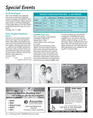 Special Events
Ski Mt Washington
Due to the Olympics, base transporta-
                                                               MOUNT WASHINGTON DEC. 17 SKI PRICES
tion cannot be guaranteed. Watch the                                       Lift      Lift & Lesson                           Ski Rental    Snowboard Rental           X-Country Pass
Lookout Newspaper and MARPAC MAN
                                                     Adult            $42.25                                        $60.25    $29.25              $29.25                    $14.50
Notice Board for further military discount
opportunities to ski Mount Washington.               Youth (13-18)     $34.25                                       $52.25    $29.25              $29.25                    $10.50
Contact Kelly Binette at 250-363-1008 or
email kelly.binette@forces.gc.ca for more            Child (7-12)      $21.75                                       $39.75    $21.75              $21.75                     $7.50
details.                                             Transportation fee of $15 per person.
Thursday, Dec. 17, 2009                              Register by phone at 250-363-1009 or in person at the CPAC or the NAC.

Father Daughter Sweetheart
                                                   MARPAC Expo 2010                                                                to answer questions, give presentations
Dance                                              Due to the Olympics, Expo has been                                              on programs, scholarships and options
This dance is the most anticipated party           rescheduled to May 2010.                                                        available to you, your partner and your
of the year! A super fun event geared to           Tuesday May 5, 2010                                                             children of high school age. As well, PSP
fathers, father ﬁgures and daughters who           Naden Athletic Centre, lower gym                                                Recreation, Fitness, Health Promotion and
want to have fun and spend some quality            11 to 4pm                                                                       Base Clubs; EAP and Health Services will
time together. Dancing, great music, priz-         The Base Personnel Selection Ofﬁce                                              display and promote their individual areas.
es, a photo booth and light refreshments…          (BPSO), Personnel Support Programs                                              More information can be obtained by call-
what more could you ask for? Invite your           (PSP) will be hosting an Education and                                          ing PSP @ 250-363-1008.
special little lady today and create memo-         Information Open House for members
ries that will last a lifetime! Call 250-363-      of the Defence Team, their families and
2640 for ticket information.                       individuals interested in educational and
Location: CPAC                                     information opportunities. Representatives
Feb 27        6-9pm            $25 per father      from various institutions and organizations
                   (daughters attend for free)     in the Victoria area will be available onsite




                                                                                                                                                          DON LINGE
                                                                                                                                                                                       • POWERS OF ATTORNEY • WILLS •
                                                                                  • NOTARY PUBLIC • REAL ESTATE •




                                                                                                                                                          Attorney at Law
 Financial Markets Puzzling You?                                                                                                           Don has been practicing law for
                                                                                                                                           32 years. His expertise lies in
            Let us help you put the pieces together.                                                                                       Real Estate Conveyancing, Wills,
                                                                                                                                           Estates, and Powers of Attorney.
                                                                                                                                           For those who are housebound,
                                                                                                                                           or cannot make it to our office,
    •    RRSPs                                                                                                                             home visits can be arranged by
    •    RRIFs                                                                                                                             appointment.
    •    Mutual Funds             Assante Financial Management Ltd.
                                                                                                                                           Registered with the Relocation Services

    •    RESPs                               Bernie Dahl
                                                                                                                                Call Don at 250 382-6601
    •    GICs                  1011 Johnson St., Victoria • 250-383-9266                                                                  1244 Esquimalt Rd.
                                                                                                                     CORPORATE AND GENERAL LAW • ESTATES
12 • CFB Esquimalt / MARPAC Activity Guide
 
