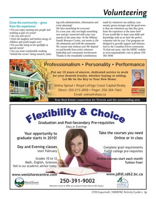 Volunteering
Grow the community – grow                       ing with administration, information and                  made by volunteers our military com-
from the experience                             event planning?                                           munity grows stronger and the good news
                                                We have something for everyone!                           is that our volunteers say that they grow
• Do you enjoy meeting new people and
                                                It’s a new year, why not begin something                  from the experience at the same time!
working as part of a team?
                                                new and get connected with your com-                      If you would like to share your skills and
• Are you web savvy?
                                                munity at the same time. At the Military                  knowledge with us we have the perfect
• Does the laughter and tireless energy of
                                                Family Resource Centre, our motto is For                  volunteer role for you. Our programs are
children and youth inspire you?
                                                the community and with the community.                     designed to provide support and informa-
• Do you like being in the spotlight at
                                                We cannot exist without you! We depend                    tion to the Canadian Forces community.
special events?
                                                on and beneﬁt from active volunteer                       To ﬁnd out more, visit the MFRC website
• Are you most comfortable working
                                                leadership and community involvement.                     at www.esquimaltmfrc.com or phone 250-
“behind the scenes” doing research, assist-
                                                Thanks to the remarkable contributions                    363-2640.


                                   Professionalism • Personality • Performance
                                          Put my 19 years of sincere, dedicated service to work
                                           for your desired results, whether buying or selling.
                                                  Let Me be the Key to Your New Home.

                                              Velma Sproul • Royal LePage Coast Capital Realty
                                                 Direct: 250-213-2858 • Pager: 250-384-7663
                                                            Email: velma@shaw.ca
                                              Your Real Estate connection for Victoria and the surrounding area.




                             Graduation and Post-Secondary Pre-requisites
                                                            Days or Evenings

           Your opportunity to                                                                       Take the courses you need
       graduate starts in 2010!                                                                               Online or in class

       Day and Evening classes                                                                                Complete grad requirements
                            start February                                                                    Fulfill college pre-requisites

                      Grades 10 to 12                                                             Online courses start each month
               Math, English, Sciences                                                                                Tuition free!
   Talk to our academic advisor today.


  www.westshorecentre.com                                                                                       www.jdfdl.sd62.bc.ca

                                                    250-391-9002
                                        Westshore Centre & JDFDL are schools of School District #62 (Sooke)


                                                                                            CFB Esquimalt / MARPAC Activity Guide • 13
 