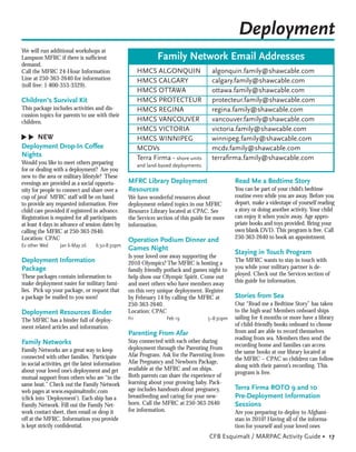 Deployment
We will run additional workshops at
Lampson MFRC if there is sufﬁcient                               Family Network Email Addresses
demand.
Call the MFRC 24-Hour Information                        HMCS ALGONQUIN                 algonquin.family@shawcable.com
Line at 250-363-2640 for information                     HMCS CALGARY                   calgary.family@shawcable.com
(toll free: 1-800-353-3329).
                                                         HMCS OTTAWA                    ottawa.family@shawcable.com
Children’s Survival Kit                                  HMCS PROTECTEUR                protecteur.family@shawcable.com
This package includes activities and dis-                HMCS REGINA                    regina.family@shawcable.com
cussion topics for parents to use with their
children.                                                HMCS VANCOUVER                 vancouver.family@shawcable.com
                                                         HMCS VICTORIA                  victoria.family@shawcable.com
▲
▲




     NEW                                                 HMCS WINNIPEG                  winnipeg.family@shawcable.com
Deployment Drop-In Coffee                                MCDVs                          mcdv.family@shawcable.com
Nights                                                   Terra Firma - shore units      terraﬁrma.family@shawcable.com
Would you like to meet others preparing                  and land-based deployments
for or dealing with a deployment? Are you
new to the area or military lifestyle? These
evenings are provided as a social opportu-         MFRC Library Deployment                       Read Me a Bedtime Story
nity for people to connect and share over a        Resources                                     You can be part of your child’s bedtime
cup of java! MFRC staff will be on hand            We have wonderful resources about             routine even while you are away. Before you
to provide any requested information. Free         deployment-related topics in our MFRC         depart, make a videotape of yourself reading
child care provided if registered in advance.      Resource Library located at CPAC. See         a story or doing another activity. Your child
Registration is required for all participants      the Services section of this guide for more   can enjoy it when you’re away. Age appro-
at least 4 days in advance of session dates by     information.                                  priate books and toys provided. Bring your
calling the MFRC at 250-363-2640.                                                                own blank DVD. This program is free. Call
Location: CPAC                                                                                   250-363-2640 to book an appointment.
                                                   Operation Podium Dinner and
Ev other Wed      Jan 6-May 26     6:30-8:30pm
                                                   Games Night
                                                                                                 Staying in Touch Program
                                                   Is your loved one away supporting the
Deployment Information                             2010 Olympics? The MFRC is hosting a          The MFRC wants to stay in touch with
Package                                                                                          you while your military partner is de-
                                                   family friendly potluck and games night to
These packages contain information to                                                            ployed. Check out the Services section of
                                                   help show our Olympic Spirit. Come out
make deployment easier for military fami-                                                        this guide for information.
                                                   and meet others who have members away
lies. Pick up your package, or request that        on this very unique deployment. Register
a package be mailed to you soon!                   by February 14 by calling the MFRC at         Stories from Sea
                                                   250-363-2640.                                 Our “Read me a Bedtime Story” has taken
Deployment Resources Binder                        Location: CPAC                                to the high seas! Members onboard ships
The MFRC has a binder full of deploy-              Fri              Feb 19            5–8:30pm   sailing for 4 months or more have a library
ment related articles and information.                                                           of child-friendly books onboard to choose
                                                   Parenting From Afar                           from and are able to record themselves
                                                                                                 reading from sea. Members then send the
Family Networks                                    Stay connected with each other during
                                                                                                 recording home and families can access
Family Networks are a great way to keep            deployment through the Parenting From
                                                                                                 the same books at our library located at
connected with other families. Participate         Afar Program. Ask for the Parenting from
                                                                                                 the MFRC – CPAC so children can follow
in social activities, get the latest information   Afar Pregnancy and Newborn Package,
                                                                                                 along with their parent’s recording. This
about your loved one’s deployment and get          available at the MFRC and on ships.
                                                                                                 program is free.
mutual support from others who are “in the         Both parents can share the experience of
same boat.” Check out the Family Network           learning about your growing baby. Pack-
web pages at www.esquimaltmfrc.com                 age includes handouts about pregnancy,        Terra Firma ROTO 9 and 10
(click into ‘Deployment’). Each ship has a         breastfeeding and caring for your new-        Pre-Deployment Information
Family Network. Fill out the Family Net-           born. Call the MFRC at 250-363-2640           Sessions
work contact sheet, then email or drop it          for information.                              Are you preparing to deploy to Afghani-
off at the MFRC. Information you provide                                                         stan in 2010? Having all of the informa-
is kept strictly conﬁdential.                                                                    tion for yourself and your loved ones
                                                                                       CFB Esquimalt / MARPAC Activity Guide • 17
 