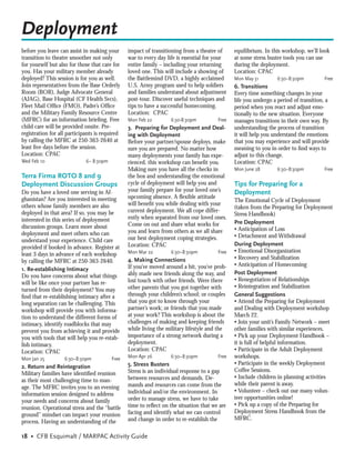Deployment
before you leave can assist in making your      impact of transitioning from a theatre of     equilibrium. In this workshop, we’ll look
transition to theatre smoother not only         war to every day life is essential for your   at some stress buster tools you can use
for yourself but also for those that care for   entire family – including your returning      during the deployment.
you. Has your military member already           loved one. This will include a showing of     Location: CPAC
deployed? This session is for you as well.      the Battlemind DVD, a highly acclaimed        Mon May 31         6:30–8:30pm         Free
Join representatives from the Base Orderly      U.S. Army program used to help soldiers       6. Transitions
Room (BOR), Judge Advocate General              and families understand about adjustment      Every time something changes in your
(AJAG), Base Hospital (CF Health Svcs),         post-tour. Discover useful techniques and     life you undergo a period of transition, a
Fleet Mail Ofﬁce (FMO), Padre’s Ofﬁce           tips to have a successful homecoming.         period when you react and adjust emo-
and the Military Family Resource Centre         Location: CPAC                                tionally to the new situation. Everyone
(MFRC) for an information brieﬁng. Free         Mon Feb 22        6:30-8:30pm          Free   manages transitions in their own way. By
child care will be provided onsite. Pre-        3. Preparing for Deployment and Deal-         understanding the process of transition
registration for all participants is required   ing with Deployment                           it will help you understand the emotions
by calling the MFRC at 250-363-2640 at          Before your partner/spouse deploys, make      that you may experience and will provide
least ﬁve days before the session.              sure you are prepared. No matter how          meaning to you in order to ﬁnd ways to
Location: CPAC                                  many deployments your family has expe-        adjust to this change.
Wed Feb 10                   6– 8:30pm          rienced, this workshop can beneﬁt you.        Location: CPAC
                                                Making sure you have all the checks in        Mon June 28        6:30–8:30pm         Free
Terra Firma ROTO 8 and 9                        the box and understanding the emotional
Deployment Discussion Groups                    cycle of deployment will help you and         Tips for Preparing for a
Do you have a loved one serving in Af-          your family prepare for your loved one’s      Deployment
ghanistan? Are you interested in meeting        upcoming absence. A ﬂexible attitude
                                                                                              The Emotional Cycle of Deployment
others whose family members are also            will beneﬁt you while dealing with your
                                                                                              (taken from the Preparing for Deployment
deployed in that area? If so, you may be        current deployment. We all cope differ-
                                                                                              Stress Handbook)
interested in this series of deployment         ently when separated from our loved ones.
                                                Come on out and share what works for          Pre Deployment
discussion groups. Learn more about                                                           • Anticipation of Loss
deployment and meet others who can              you and learn from others as we all share
                                                our best deployment coping strategies.        • Detachment and Withdrawal
understand your experience. Child care
                                                Location: CPAC                                During Deployment
provided if booked in advance. Register at
                                                Mon Mar 22        6:30–8:30pm          Free   • Emotional Disorganization
least 3 days in advance of each workshop
                                                4. Making Connections                         • Recovery and Stabilization
by calling the MFRC at 250-363-2640.
                                                If you’ve moved around a bit, you’ve prob-    • Anticipation of Homecoming
1. Re-establishing Intimacy
                                                ably made new friends along the way, and      Post Deployment
Do you have concerns about what things
                                                lost touch with other friends. Were there     • Renegotiation of Relationships
will be like once your partner has re-
                                                other parents that you got together with      • Reintegration and Stabilization
turned from their deployment? You may
ﬁnd that re-establishing intimacy after a       through your children’s school; or couples    General Suggestions
long separation can be challenging. This        that you got to know through your             • Attend the Preparing for Deployment
workshop will provide you with informa-         partner’s work; or friends that you made      and Dealing with Deployment workshop
tion to understand the different forms of       at your work? This workshop is about the      March 22.
intimacy, identify roadblocks that may          challenges of making and keeping friends      • Join your unit’s Family Network – meet
prevent you from achieving it and provide       while living the military lifestyle and the   other families with similar experiences.
you with tools that will help you re-estab-     importance of a strong network during a       • Pick up your Deployment Handbook –
lish intimacy.                                  deployment.                                   it is full of helpful information.
Location: CPAC                                  Location: CPAC                                • Participate in the Adult Deployment
Mon Jan 25         6:30–8:30pm           Free   Mon Apr 26        6:30–8:30pm          Free   workshops.
                                                5. Stress Busters                             • Participate in the weekly Deployment
2. Return and Reintegration
                                                Stress is an individual response to a gap     Coffee Sessions.
Military families have identiﬁed reunion
                                                between resources and demands. De-            • Include children in planning activities
as their most challenging time to man-
                                                mands and resources can come from the         while their parent is away.
age. The MFRC invites you to an evening
                                                individual and/or the environment. In         • Volunteer – check out our many volun-
information session designed to address
                                                order to manage stress, we have to take       teer opportunities online!
your needs and concerns about family
                                                time to reﬂect on the situation that we are   • Pick up a copy of the Preparing for
reunion. Operational stress and the “battle
                                                facing and identify what we can control       Deployment Stress Handbook from the
ground” mindset can impact your reunion
                                                and change in order to re-establish the       MFRC.
process. Having an understanding of the

18 • CFB Esquimalt / MARPAC Activity Guide
 