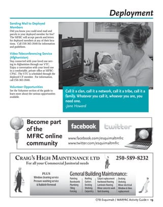 Deployment
Sending Mail to Deployed
Members
Did you know you could send mail and
parcels to your deployed member for free?
The MFRC will accept parcels and letters
for deployed members at any of their loca-
tions. Call 250-363-2640 for information
and guidelines.

Video-Teleconferencing Service
(Afghanistan)
Stay connected with your loved one serv-
ing in Afghanistan through our VTC.
Enjoy a conversation with your loved one
in a comfortable, private ofﬁce at MFRC-
CPAC. The VTC is scheduled through the
deployed CF member. For information,
call 250-363-2640.

Volunteer Opportunities




                                                 “
See the Volunteer section of the guide to        Call it a clan, call it a network, call it a tribe, call it a
learn more about the various opportunities
available.                                       family. Whatever you call it, whoever you are, you
                                                 need one.
                                                 -Jane Howard



               Become part
               of the
               MFRC online                         www.facebook.com/esquimaltmfrc
               community                           www.twitter.com/esquimaltmfrc



    CRAIG’S HIGH MAINTENANCE LTD                                                                    250-589-8232
               For all your Commercial Janitorial needs

                              PLUS
                      Window cleaning service
                                                    General Building Maintenance:
                                                    Painting     Rooﬁng       Carpet replacement    Decking
                      Pressure washing service      Baseboards   Gutters      Hardwood ﬂooring      Shelving
                         & Rubbish Removal          Plumbing     Decking      Laminate ﬂooring      Minor electrical
                                                    Tiling       Shelving     Minor concrete work   Window & Glass
                                                    Fencing      Carpentry    Yard cleaning         replacement


                                                                             CFB Esquimalt / MARPAC Activity Guide • 19
 