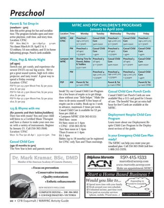 Preschool
Parent & Tot Drop-In
                                                               MFRC AND PSP CHILDREN’S PROGRAMS
(newborn - 5yrs)
Join this active group for fun and socializa-                          January to April 2010
tion. The program includes open and inter-         Location Time        Monday            Tuesday           Wednesday             Thursday              Friday
active playtime, craft time, and story time.       MFRC-     AM    Preschool 1        Casual Child        Preschool 1         Casual Child        Preschool 1
Location: CPAC                                     CPAC            (age 4 and 5yrs)   Care                (age 4 and 5 yrs)   Care                (age 4 and 5 yrs)
PSP   Mon, Wed, Fri     Jan 11-April 30   9-11am                   9-11:30am          9am-noon            9-11:30am           9am-noon            9-11:30am
No classes March 8-19, April 2 & 5
                                                             PM    Preschool 2        Casual Child        Preschool 2         Casual Child        Casual Child
$3 military, $4 non-military, and $5 in-home                       (all ages)                             (all ages)
                                                                                      Care                                    Care                Care
babysitting groups. Punch cards available.                         1-3:30pm                               1-3:30pm
                                                                                      1-4pm                                   1-4pm               1-4pm

Pizza, Pop & Movie Night                           Lampson AM      Sharing Time for Preschool 3           Casual Child        Preschool 3         Casual Child
                                                   MFRC            Parents, Babies (all ages)             Care                (all ages)          Care
(all ages)                                                         & Toddlers       9-11:30am             9am-noon            9-11:30am           9am-noon
Stretch out, get comfy, and experience the                         9:30-11am
newest DVD’s on our big screen. We’ve
                                                             PM                       Preschool 4         Preschool 4         Preschool 4         Casual Child
got a great sound system, high tech video                                             (age 4 and 5 yrs)   (age 4 and 5 yrs)   (age 4 and 5 yrs)   Care
projector, and tasty treats! A great way to                                           1-3:30pm            1-3:30pm            1-3:30pm            1-4pm
spend a Friday evening!
Location: CPAC                                     PSP       AM    Parent & Tot                           Parent & Tot                            Parent & Tot
PSP Fri Jan 29 5-7pm Movie Free, $2 per pizza                      9-11am CPAC                            9-11am CPAC                             9-11am CPAC
slice, $1 per pop
PSP Fri Feb 26 5-7pm Movie Free, $2 per pizza      break! Try our Casual Child Care Program               Casual Child Care Punch Cards
slice, $1 per pop                                  for a few hours of respite or to get things            Casual Child Care Punch Cards are now
PSP Fri Apr 30 5-7pm Movie Free, $2 per pizza      done without your “little helper.” Make the            available! Buy a $15 card good for 5 hours
slice, $1 per pop                                  time to de-stress yourself! A few hours of             of care. The beneﬁt? You get an extra half
                                                   respite can be a reality. Book up to 1 week            hour for free! Cards are available at the
                                                   in advance, maximum 2 times per week,                  MFRC.
123 & Rhyme with me                                Casual Child Care is available for $3 per
(for parents and their babies/toddlers)            hour per child at:
Have fun with music! You and your child                                                                   Deployment Respite Child Care
                                                   • Lampson MFRC (250-363-0155)
will listen to a Certiﬁed Music Therapist          Wed 9am– noon                                          Program
and have a chance to make your own mu-             Fri 9am–noon or 1-4pm                                  Learn more about our Deployment Re-
sic with a variety of instruments. Register        • CPAC (250-363-2674)                                  spite Child Care Program in the Deploy-
by January 21. Call 250-363-2640.                  Tues 9am-noon or 1-4pm                                 ment section of the guide.
Location: CPAC                                     Thurs 9-noon or 1-4pm
M201 Ev Thur Jan 28–Apr 1 9:30-10:15am Free        Fri 1-4pm                                              Is your Emergency Child Care Plan
                                                   Babies (up to 18 months) can be registered             ready?
Casual Child Care                                  for CPAC only Tues and Thurs mornings.                 The MFRC can help you create your per-
(age 18 months to 5yrs)                                                                                   sonalized plan. Call 250-363-2640 (toll free:
The New Year is here and parents need a                                                                   1-800-353-3329).



        Member of the American Academy of Cosmetic Dentistry

                        Focus on prevention
                           Conservative treatments
                               Quality restorations
                                  Esthetic enhancements
                               NEW PATIENTS WELCOME

                               COMPLETE DENTAL 250-384-5052
                               1-1230 ESQUIMALT RD VICTORIA

20 • CFB Esquimalt / MARPAC Activity Guide
 