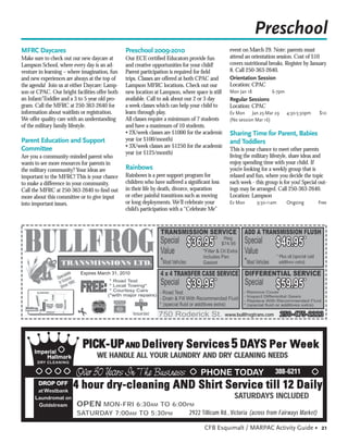 Preschool
MFRC Daycares                                   Preschool 2009-2010                               event on March 29. Note: parents must
Make sure to check out our new daycare at       Our ECE certiﬁed Educators provide fun            attend an orientation session. Cost of $10
Lampson School, where every day is an ad-       and creative opportunities for your child!        covers nutritional breaks. Register by January
venture in learning – where imagination, fun    Parent participation is required for ﬁeld         8. Call 250-363-2640.
and new experiences are always at the top of    trips. Classes are offered at both CPAC and       Orientation Session
the agenda! Join us at either Daycare: Lamp-    Lampson MFRC locations. Check out our             Location: CPAC
son or CPAC. Our bright facilities offer both   new location at Lampson, where space is still     Mon Jan 18          6-7pm
an Infant/Toddler and a 3 to 5 year old pro-    available. Call to ask about our 2 or 3 day       Regular Sessions
gram. Call the MFRC at 250-363-2640 for         a week classes which can help your child to       Location: CPAC
information about waitlists or registration.    learn through play.                               Ev Mon Jan 25-Mar 29           4:30-5:30pm          $10
We offer quality care with an understanding     All classes require a minimum of 7 students       (No session Mar 16)
of the military family lifestyle.               and have a maximum of 10 students.
                                                • 2X/week classes are $1000 for the academic      Sharing Time for Parent, Babies
Parent Education and Support                    year (or $100/month)                              and Toddlers
                                                • 3X/week classes are $1250 for the academic
Committee                                                                                         This is your chance to meet other parents
                                                year (or $125/month)
Are you a community-minded parent who                                                             living the military lifestyle, share ideas and
wants to see more resources for parents in                                                        enjoy spending time with your child. If
the military community? Your ideas are          Rainbows                                          you’re looking for a weekly group that is
important to the MFRC! This is your chance      Rainbows is a peer support program for            relaxed and fun, where you decide the topic
to make a difference in your community.         children who have suffered a signiﬁcant loss      each week - this group is for you! Special out-
Call the MFRC at 250-363-2640 to ﬁnd out        in their life by death, divorce, separation       ings may be arranged. Call 250-363-2640.
more about this committee or to give input      or other painful transitions such as moving       Location: Lampson
into important issues.                          or long deployments. We’ll celebrate your         Ev Mon       9:30-11am         Ongoing              Free
                                                child’s participation with a “Celebrate Me”




                                                                            $36.95*                                     $46.95*
                                                                                                                           * Plus oil (special ﬂuid
                                                                                                                             additives extra)

                           Expires March 31, 2010

                                                                            $39.95*                                     $59.95*

                                                                                                www.bullfrogtrans.com        250-475-2323



                            PICK-UP AND Delivery Services 5 DAYS Per Week
                                   WE HANDLE ALL YOUR LAUNDRY AND DRY CLEANING NEEDS

                         Over 30 Years In The Business                                                                  388-6211
                        4 hour dry-cleaning AND Shirt Service till 12 Daily
                                                                                                    SATURDAYS INCLUDED
                         OPEN MON-FRI 6:30AM TO 6:00PM
                         SATURDAY 7:00AM TO 5:30PM                           2922 Tillicum Rd., Victoria (across from Fairways Market)

                                                                                     CFB Esquimalt / MARPAC Activity Guide • 21
 