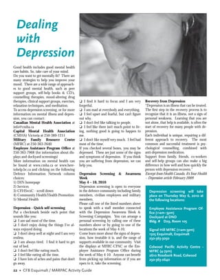 Dealing
  with
  Depression
Good health includes good mental health
care habits. So, take care of your mind.
Do you want to get mentally ﬁt? There are
many strategies to help you improve your
mood. There are a wide range of approach-
es to good mental health, such as peer
support groups, self-help books & CD’s,
counselling therapies, mood-altering drug
therapies, clinical support groups, exercises,   ❏ I ﬁnd it hard to focus and I am very         Recovery from Depression
relaxation techniques, and meditation.           forgetful.                                     “Depression is an illness that can be treated.
To access depression screening, or for more      ❏ I am mad at everybody and everything.        The ﬁrst step in the recovery process is to
information on mental illness and depres-        ❏ I feel upset and fearful, but can’t ﬁgure    recognize that it is an illness, not a sign of
sion, you can contact:                           out why.                                       personal weakness. Learning that you are
Canadian Mental Health Association at            ❏ I don’t feel like talking to people.         not alone, that help is available, is often the
info@cmha.ca                                     ❏ I feel like there isn’t much point to liv-   start of recovery for many people with de-
Capital Mental Health Association                ing, nothing good is going to happen to        pression.
(CMHA) Victoria at 250-389-1211                  me.                                            Each individual is unique, requiring a dif-
Military Family Resource Centre                  ❏ I don’t like myself very much. I feel bad    ferent approach to recovery. The most
(MFRC) at 250-363-2640                           most of the time.                              common and successful treatment is psy-
Employee Assistance Program Ofﬁce at             If you checked several boxes, you may be       chological counselling, combined with
250-363-7968 (for information about dis-         depressed. These are just some of the signs    anti-depression medication.
plays and dockyard screenings)                   and symptoms of depression. If you think       Support from family, friends, co-workers
More information on mental health can            you are suffering from depression, we can      and self-help groups can also make a big
be found at www.cmha.ca or www.here-             help you.                                      difference in how well and how quickly the
tohelp.bc.ca and clicking on the following                                                      person with depression recovers.”
Defence Information Network column               Depression Screening & Awareness               Excerpt from Health Canada, It’s Your Health
choices:                                         Week                                           – Depression article February 2009
1) DIN homepage                                  May 4 – 10, 2010
2) Services                                      Depression screening is open to everyone
3) CFHSvcsC - scroll down                        in the defence community including family         Depression screening will take
4) Community Health/Health Promotion             members, civilian employees and military          place on Thursday May 6, 2010 at
5) Mental Health                                 members.                                          the following locations:
                                                 Please call one of the listed numbers above
Depression - Quick self-screening                to speak with a staff member connected            Employee Assistance Program Of-
Put a checkmark beside each point that           with the Depression Awareness Week &              ﬁce (11am–3pm)
sounds like you:                                 Screening Campaigns. You can arrange a            Dockyard at DND
❏ I am sad most of the time.                     personal screening by calling one of these        Bldg. # D29, Room 105
❏ I don’t enjoy doing the things I’ve al-        numbers above or by going to one of the
ways enjoyed doing.                              locations the week of May 4-10.                   Signal Hill MFRC (11am-3pm)
❏ I don’t sleep well at night and I am very      Come learn more about the signs of depres-        1505 Esquimalt, Esquimalt
restless.                                        sion, how treatable it is, and the range of       250-363-3050
❏ I am always tired. I ﬁnd it hard to get        supports available in our community. Visit
out of bed.                                      the displays at MFRC-CPAC or the Em-              Colwood Paciﬁc Activity Centre -
❏ I don’t feel like eating much.                 ployee Assistance Program Ofﬁce during            MFRC (4-7pm)
❏ I feel like eating all the time.               the week of May 4-10. Anyone can beneﬁt           2610 Rosebank Road, Colwood
❏ I have lots of aches and pains that don’t      from picking up information or if you are         250-363-2640
go away.                                         open to it, take the screening.
22 • CFB Esquimalt / MARPAC Activity Guide
 