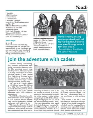 Youth
• Rope Work
• Ship’s Operations
• Summer Camps
• Communication
• Small Craft Operations
www.cadets.ca/WorkArea/showcontent.
aspx?id=54277
Belmont (Western Communities)
263 Beacon Hill Sea Cadets
948 Dunford Avenue
Parade Night: Thursdays 6:30-9pm
Telephone: 250-478-7813
Website: www.cadets.net/pac/263sea/




                                                                                           “
Email: 263.sea@cadets.gc.ca                                                                   There’s something amazing
                                                  Belmont (Western Communities)
                                                  Admiral R.H. Falls Navy League
                                                                                              about the passion of youth and
Navy League
(9–12 yrs)
                                                  948 Dunford Avenue                          its power to sustain. If there’s a
                                                  Parade Night: Tuesday’s 6:30-9pm            more powerful energy source, I
If you want to meet new friends, try
                                                  Telephone: 250-478-7813
something new and have fun, then Navy
                                                  Website: www.admiralrhfalls.ca              don’t know about it.
League might be for you. Navy League is a
great opportunity for you to enjoy friend-
                                                  Email: admrhfalls@shaw.ca                   - Takayuki Ikkaku, Arisa Hosaka
ship, leadership, band, drill and travel, all                                                 and Toshihiro Kawabata
through various nautical activities.



    Join the adventure with cadets
       Adventure training, marksmanship,
    drill, leadership, self conﬁdence, orien-
    teering, rock climbing, canoeing, sports,
    life skills, parachuting, summer camp,
    travelling overseas... These are only a few
    of the things you will get to do as a mem-
    ber of the 2483 PPCLI Royal Canadian
    Army Cadet Corps. If you are between
    the ages of 12 to 18 you can join. There
    are no fees and cadets even get a summer
    training bonus while attending camp.
       The 2483 RCACC corps is located
    at 949 Fullerton Avenue (The Salvation
    Army -High Point Community Church)
    in Victoria West. They parade on Tuesday
    nights from 6:30 to 9:15 pm. For more          stimulating the interest of youth in the        Army Cadet Marksmanship Team and
    information contact (250)-220-0658 or          sea, land and air elements of the Cana-         go to Bisley, England to compete. Last
    www.cadets.ca                                  dian Forces. Not only does this corps offer     year Cadet / Warrant Ofﬁcer Ryan De-
       The 2483 Royal Canadian Army Ca-            the exciting mandatory training but they        veau earned his way on to this prestigious
    det Corps founded its roots in Esquimalt       also participate in The Duke of Edin-           team.
    in 1953. Now in its 56th year this cadet       burgh’s Award program and have one of              Every member of this PPCLI corps
    corps is striving for excellence and look-     the best marksmanship teams in Canada.          takes pride in its regiment and this corps.
    ing for more youth to join in the fun.         The 2483 Marksmanship Team placed               They take the time to make every member
       This corps values the aims of the Cadet     ﬁrst twice in the last three years at the Na-   feel valued, as well as, ensuring all the ca-
    Organization by developing in youth the        tional Marksmanship Competition. It is          dets take personal responsibility for their
    attributes of good citizenship and leader-     common for a cadet from 2483 RCACC              uniforms, actions, and that they work to-
    ship; promoting physical ﬁtness; and by        to earn a spot every year on the National       gether as a team and as individuals.

                                                                                        CFB Esquimalt / MARPAC Activity Guide • 27
 