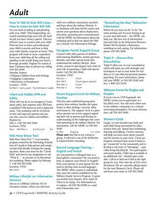 Adult
How To Talk So Kids Will Listen –                other new military community members            “Smoothing the Way” Relocation
How to Listen So Kids Will Talk                  and learn about the military lifestyle. A       Information
                                                 co-facilitator will share his/her stories and
Are you tired of yelling at and pleading                                                         Where do you start on the “to do” list
                                                 answer your questions about deployment,
with your child? This longstanding, suc-                                                         when posting out? If you’re leaving to go
                                                 relocation, parenting and communication.
cessful workshop helps you with the hard-                                                        to your next adventure – the MFRC can
                                                 Call the MFRC for information about the
est job you have: being a parent. Discover                                                       help you. We have lots of information,
                                                 workshop and to ﬁnd out about the Mili-
effective ways to connect with your child.                                                       tips and tricks in the Relocation Resource
                                                 tary Lifestyle 101 Information Package.
Find out how to listen and understand                                                            binder! We’ll schedule a Relocation
your child’s concerns and how to help                                                            workshop in early spring. For information,
your entire family cooperate at home. This       Navigator Family Support Group                  phone 250-363-2640.
program will result in more cooperation          Connect with other parents of children
from your child than all the yelling and         with learning disabilities, autism spectrum     Triple P – One-on-One
pleading in the world! Bring your lunch –        disorder, and other special needs who
                                                 understand the military lifestyle. Share
                                                                                                 Consultation
beverage provided. Register for session at
                                                 stories, resources and support each other in    Triple P offers one-on-one consultations
least 3 business days in advance by calling
                                                 your role of parenting a child with special     which will assist you with strategies and
250-363-2640.
                                                 needs. Call 250-363-2640.                       techniques to use in your home for tod-
Saturday Session:
                                                 Location: CPAC                                  dlers to 15 year olds and promote positive
• Helping Children Deal with Feelings
                                                 Mon Jan 11          6-8 pm                      parenting. For more information, please
• Engaging Cooperation
                                                 Mon Feb 8           6-8 pm (guest speaker)      call your MFRC at 250-363-2640 (toll
• Alternatives to Punishment
                                                 Mon Mar 15          6-8 pm                      free: 1-800-353-3329)
Location: CPAC
Sat Mar 6 10am-4:30pm $15/individual or couple   Mon Apr 12          6-8 pm
                                                                                                 Welcome Events for Singles and
Infant and Toddler CPR and                       Parent Support Circle for Military              Couples
Safety                                           Families                                        If you’re new to CFB Esquimalt, the
                                                 This free and conﬁdential group gives           MFRC invites you to participate in a
What will you do in an emergency? Learn
                                                 parents from military families the oppor-       fun-ﬁlled event. You will meet others new
about safety, ﬁrst response and CPR from
                                                 tunity to share feelings, concerns, ideas       to the military community in a relaxed,
a qualiﬁed CPR instructor and a registered
                                                 and resources. The support circle is a place    welcoming atmosphere. For more informa-
nurse. This workshop will be of interest
                                                 where parents can receive support regard-       tion, call 250-363-2640.
to new and expectant parents and any-
one who cares for infants and toddlers.          ing their role as parents and develop an
Register by                                      understanding of the challenges that come       Women’s Circle
May 5. Call 250-363-2640.                        with parenting in the military lifestyle. For   Laugh, cry and nourish your body and
Location: CPAC                                   information, call the MFRC at 250-363-          soul while being surrounded by other
M412   Wed May 12       6:30-8:30 pm      $10    2640.                                           women who care. Spend time meditating,
                                                 Ev Mon        Ongoing              10-11:30am   listening and talking. Creative exercises
Kids Have Stress Too!                            Please note that this is not a drop-in          will help you learn more about yourself
                                                 group. A referral to one of the facilitators    and the women in your circle. Circle par-
Kids Have Stress Too! ™ is an amazing
                                                 is required before attending.                   ticipants comment how much it helps to
program created by the Psychology Founda-
                                                                                                 get “connected” in the community and to
tion of Canada to help parents and caregiv-
                                                 Second Language Training –                      develop a real sense of “belonging” – espe-
ers learn kid-friendly strategies for manag-
                                                 English and French                              cially living this lifestyle. New participants
ing stress. Raise your arms for the “Cloud
                                                                                                 welcomed weekly. Child care is available at
Push” and stretch your imagination to ask        Are you posted to a bilingual base or a
                                                                                                 an additional cost – limited space avail-
“What if…” as you join in on this interac-       francophone community? Do you need to
                                                                                                 able. Call us to ﬁnd out if this is the right
tive workshop. Please register by February       learn or improve your French or English?
                                                                                                 group for you. One-time fee of $10 covers
1. Call 250-363-2640.                            Does your partner or your spouse feel the
                                                                                                 all sessions. We are currently taking names
Location: CPAC                                   need to develop their second language?
                                                                                                 for the next Women’s Circle. Please call
Mon Feb 8           6-8pm                        The MFRC offers courses to individuals
                                                                                                 and leave your name at 250-363-2640.
                                                 who meet the criteria established by the
Military Lifestyle 101 Information               Military Family Services Program. Courses
Sessions                                         run weekly from January 18 to April 29.
                                                 There is no charge. For information or
Join us at a Military Lifestyle 101 In-
                                                 to register, call 250-363-8398 or e-mail
formation Session, where you will meet
                                                 mfrc@shawcable.com.
30 • CFB Esquimalt / MARPAC Activity Guide
 