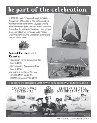 be part of the celebration.
In 2010, Canada’s Navy will mark its 100th
Anniversary of Service to the nation and we
need you on board for the voyage! During
this momentous year, our aim within Maritime
Forces Paciﬁc will be to build and strengthen
professional bonds amongst Indo-Paciﬁc
Maritime partners, the Canadian public and
Friends of the Navy.




Naval Centennial
Events:
• Canadian Naval Centennial Day
 May 4, 2010
• Homecoming Statue unveiling
 May 4, 2010
• Naval Stained Glass Window
  unveiling May 22, 2010
• Fleet Review June 9-14, 2010

for more information visit www.canadiannavy100.forces.gc.ca




                                                CFB Esquimalt / MARPAC Activity Guide • 31
 