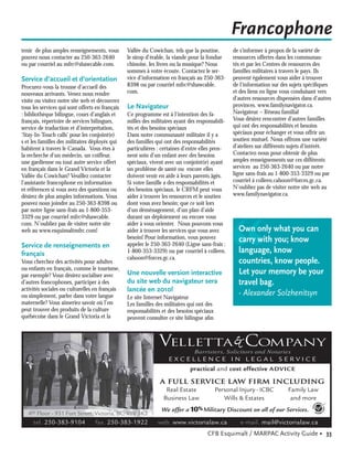 Francophone
tenir de plus amples renseignements, vous        Vallée du Cowichan, tels que la poutine,        de s’informer à propos de la variété de
pouvez nous contacter au 250-363-2640            le sirop d’érable, la viande pour la fondue     ressources offertes dans les communau-
ou par courriel au mfrc@shawcable.com.           chinoise, les livres ou la musique? Nous        tés et par les Centres de ressources des
                                                 sommes à votre écoute. Contactez le ser-        familles militaires à travers le pays. Ils
Service d’accueil et d’orientation               vice d’information en français au 250-363-      peuvent également vous aider à trouver
Procurez-vous la trousse d’accueil des           8398 ou par courriel mfrc@shawcable.            de l’information sur des sujets spéciﬁques
nouveaux arrivants. Venez nous rendre            com.                                            et des liens en ligne vous conduisant vers
visite ou visitez notre site web et découvrez                                                    d’autres ressources dispensées dans d’autres
tous les services qui sont offerts en français   Le Navigateur                                   provinces. www.familynavigator.ca.
: bibliothèque bilingue, cours d’anglais et      Ce programme est à l’intention des fa-          Navigateur – Réseau familial
français, répertoire de services bilingues,      milles des militaires ayant des responsabili-   Vous désirez rencontrer d’autres familles
service de traduction et d’interprétation,       tés et des besoins spéciaux                     qui ont des responsabilités et besoins
‘Stay-In-Touch calls’ pour les conjoint(e)       Dans notre communauté militaire il y a          spéciaux pour échanger et vous offrir un
s et les familles des militaires déployés qui    des familles qui ont des responsabilités        soutien mutuel. Nous offrons une variété
habitent à travers le Canada. Vous êtes à        particulières : certaines d’entre elles pren-   d’ateliers sur différents sujets d’intérêt.
la recherche d’un médecin, un coiffeur,          nent soin d’un enfant avec des besoins          Contactez-nous pour obtenir de plus
une gardienne ou tout autre service offert       spéciaux, vivent avec un conjoint(e) ayant      amples renseignements sur ces différents
en français dans le Grand Victoria et la         un problème de santé ou encore elles            services au 250-363-2640 ou par notre
Vallée du Cowichan? Veuillez contacter           doivent venir en aide à leurs parents âgés.     ligne sans-frais au 1-800-353-3329 ou par
l’assistante francophone en information          Si votre famille a des responsabilités et       courriel à colleen.cahoon@forces.gc.ca.
et références si vous avez des questions ou      des besoins spéciaux, le CRFM peut vous         N’oubliez pas de visiter notre site web au
désirez de plus amples informations. Vous        aider à trouver les ressources et le soutien    www.familynavigator.ca.
pouvez nous joindre au 250-363-8398 ou           dont vous avez besoin; que ce soit lors
par notre ligne sans-frais au 1-800-353-         d’un déménagement, d’un plan d’aide
3329 ou par courriel mfrc@shawcable.             durant un déploiement ou encore vous




                                                                                                 “
com. N’oubliez pas de visiter notre site         aider à vous orienter. Nous pouvons vous
web au www.esquimaltmfrc.com!                    aider à trouver les services que vous avez        Own only what you can
                                                 besoin! Pour information, vous pouvez             carry with you; know
Service de renseignements en                     appeler le 250-363-2640 (Ligne sans-frais :
français                                         1-800-353-3329) ou par courriel à colleen.        language, know
                                                 cahoon@forces.gc.ca.
Vous cherchez des activités pour adultes                                                           countries, know people.
ou enfants en français, comme le tourisme,
par exemple? Vous désirez socialiser avec        Une nouvelle version interactive                  Let your memory be your
d’autres francophones, participer à des          du site web du navigateur sera                    travel bag.
activités sociales ou culturelles en français    lancée en 2010!
ou simplement, parler dans votre langue          Le site Internet Navigateur
                                                                                                   - Alexander Solzhenitsyn
maternelle? Vous aimeriez savoir où l’on         Les familles des militaires qui ont des
peut trouver des produits de la culture          responsabilités et des besoins spéciaux
québécoise dans le Grand Victoria et la          peuvent consulter ce site bilingue aﬁn



                                                               velleTta & company
                                                                               Barristers, Solicitors and Notaries
                                                                   EXCELLENCE IN LEGAL SERVICE
                                                                             practical and cost effective ADVICE
                                                               A FULL SERVICE LAW FIRM INCLUDING
                                                                 Real Estate Personal Injury - ICBC Family Law
                                                                Business Law    Wills & Estates      and more
                                                                We offer a 10% Military Discount on all of our Services.
   4th Floor - 931 Fort Street, Victoria, BC, V8V 3K3
     tel. 250-383-9104            fax. 250-383-1922            web. www.victorialaw.ca              e-mail. mail@victorialaw.ca
                                                                                     CFB Esquimalt / MARPAC Activity Guide • 33
 