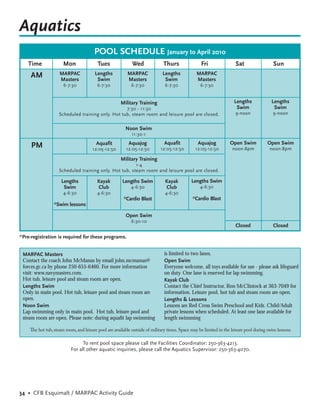 Aquatics
                                       POOL SCHEDULE January to April 2010
    Time              Mon                Tues               Wed              Thurs                Fri                Sat                  Sun
     AM             MARPAC             Lengths           MARPAC             Lengths            MARPAC
                    Masters             Swim             Masters             Swim              Masters
                      6-7:30             6-7:30            6-7:30             6-7:30             6-7:30


                                                     Military Training                                              Lengths              Lengths
                                                  7:30 - 11:30                                                       Swim                 Swim
                   Scheduled training only. Hot tub, steam room and leisure pool are closed.                         9-noon              9-noon


                                                        Noon Swim
                                                           11:30-1
                                        Aquafit           Aquajog            Aquafit            Aquajog           Open Swim           Open Swim
     PM                               12:05-12:50       12:05-12:50        12:05-12:50         12:05-12:50         noon-8pm             noon-8pm

                                                     Military Training
                                                       1-4
                   Scheduled training only. Hot tub, steam room and leisure pool are closed.

                     Lengths             Kayak        Lengths Swim            Kayak         Lengths Swim
                      Swim               Club              4-6:30             Club               4-6:30
                      4-6:30            4-6:30                                4-6:30
                                                       *Cardio Blast                         *Cardio Blast
                 *Swim lessons

                                                        Open Swim
                                                           6:30-10
                                                                                                                     Closed              Closed

*Pre-registration is required for these programs.


 MARPAC Masters                                                              is limited to two lanes.
 Contact the coach John McManus by email john.mcmanus@                       Open Swim
 forces.gc.ca by phone 250-655-6460. For more information                    Everyone welcome, all toys available for use - please ask lifeguard
 visit: www.navymasters.com.                                                 on duty. One lane is reserved for lap swimming.
 Hot tub, leisure pool and steam room are open.                              Kayak Club
 Lengths Swim                                                                Contact the Chief Instructor, Ron McClintock at 363-7049 for
 Only in main pool. Hot tub, leisure pool and steam room are                 information. Leisure pool, hot tub and steam room are open.
 open.                                                                       Lengths & Lessons
 Noon Swim                                                                   Lessons are Red Cross Swim Preschool and Kids. Child/Adult
 Lap swimming only in main pool. Hot tub, leisure pool and                   private lessons when scheduled. At least one lane available for
 steam room are open. Please note: during aquaﬁt lap swimming                length swimming

    The hot tub, steam room, and leisure pool are available outside of military times. Space may be limited in the leisure pool during swim lessons.

                                To rent pool space please call the Facilities Coordinator: 250-363-4213.
                          For all other aquatic inquiries, please call the Aquatics Supervisor: 250-363-4070.




34 • CFB Esquimalt / MARPAC Activity Guide
 