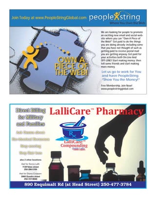 Join Today at www.PeopleStringGlobal.com


                                           We are looking for people to promote
                                           an exciting new email and social web-
                                           site where you can "Own A Piece of
                                           the Web!" Get paid to do the things
                                           you are doing already; including some
                                           that you have not thought of such as
                                           getting paid to receive postal mail
                                           you are getting anyway. Get paid for

                              OWN A
                                           your activities both On-Line And
                                           OFF-LINE! Start making money; then

                             PIECE OF
                                           tell some friends and start making
                                           more money.

                             THE WEB!      Let us go to work for You
                                           and have PeopleString
                                           “Show You the Money!”
                                           Free Membership. Join Now!
                                           www.peoplestringglobal.com




  Direct Billing
   for Military
  and Families
  Ask Osama about:
Bio-identical Hormones
     Stop snoring
    Stop Hair loss
    also 2 other locations

     Ask for Sonia Lalli:
      1139 Yates street
        250-386-5100

    Ask for Diana Crossan:
     3960 Quadra street
         250-727-9846

        890 Esquimalt Rd (at Head Street) 250-477-3784
 