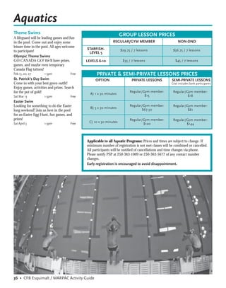 Aquatics
Theme Swims                                                         GROUP LESSON PRICES
A lifeguard will be leading games and fun
in the pool. Come out and enjoy some                           REGULAR/GYM MEMBER                         NON-DND
leisure time in the pool. All ages welcome
                                              STARFISH-             $29.75 / 7 lessons                 $36.75 / 7 lessons
to participate!                                LEVEL 5
Olympic Theme Swims
GO CANADA GO! We’ll have prizes,              LEVELS 6-10            $35 / 7 lessons                    $45 / 7 lessons
games, and maybe even temporary
Canada Flag tattoos!
Feb.13, 20, 27       1-3pm             Free         PRIVATE & SEMI-PRIVATE LESSONS PRICES
St. Patrick’s Day Swim                             OPTION                  PRIVATE LESSONS            SEMI-PRIVATE LESSONS
Come in with your best green outﬁt!                                                                   Cost includes both participants
Enjoy games, activities and prizes. Search
for the pot of gold!                                                      Regular/Gym member:          Regular/Gym member:
                                                A) 1 x 30 minutes
Sat Mar 13           1-3pm             Free                                        $15                          $18
Easter Swim
Looking for something to do the Easter                                    Regular/Gym member:          Regular/Gym member:
                                                B) 5 x 30 minutes
long weekend? Join us here in the pool                                           $67.50                         $81
for an Easter Egg Hunt, fun games, and
prizes!                                                                   Regular/Gym member:          Regular/Gym member:
Sat April 3          1-3pm             Free    C) 10 x 30 minutes
                                                                                  $120                         $144




                                              Applicable to all Aquatic Programs: Prices and times are subject to change. If
                                              minimum number of registration is not met classes will be combined or cancelled.
                                              All participants will be notiﬁed of cancellations and time changes via phone.
                                              Please notify PSP at 250-363-1009 or 250-363-5677 of any contact number
                                              changes.
                                              Early registration is encouraged to avoid disappointment.




36 • CFB Esquimalt / MARPAC Activity Guide
 