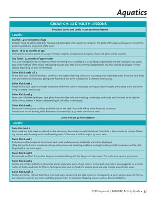 Aquatics
                                        GROUP CHILD & YOUTH LESSONS
                                          Preschool Levels and Levels 1-5 are 30 minute lessons

Levels:
Starfish - 4 to 18 months of age
Children must be able to hold their head up and participate with a parent or caregiver. The goals of this class are buoyancy, movement,
proper support and enjoyment of the water.

Duck - 18 to 24 months of age
Participation is with a parent or caregiver. Proper supports and positions, buoyancy, ﬂoats and glides will be covered.

Sea Turtle - 24 months of age or older
This is an introduction to your little swimmer swimming ‘solo.’ Emphasis is on building a relationship with the instructor. You partici-
pate in the ﬁrst half of the lesson set working towards your little one swimming independently. You may need to participate in more
classes depending on their comfort level.

Swim Kids Levels 1 & 2
In this level your child will develop a comfort in the water by learning skills such as jumping into chest deep water, front and back ﬂoats
with and without an instructor, gliding with ﬂutter kick and swim a distance of 2-5 meters continuously.

Swim Kids Level 3
Flutter kick is built upon to increase endurance while front crawl is introduced working on recovering the arms above water and swim-
ming 15 meters continuously.

Swim Kids Level 4
Front craw is further developed, back glides have shoulder rolls and breathing comfortably to the side are all worked on to help the
child swim 25 meters. A better understanding of self-safety is developed.

Swim Kids Level 5
Back crawl is introduced, sculling, and whip kick on the back. Your child will try stride dives and receive an
introduction to safe boating skills. Endurance is increased to a 50 meter continuous swim.

                                                    Levels 6-10 are 45 minute lessons

Levels:
Swim Kids Level 6
Front crawl and back crawl are reﬁned, as the elementary backstroke is newly introduced. Your child is also introduced to basis lifesav-
ing rescues with throwing assists and treading water. Endurance is built through a 75 metre swim.

Swim Kids Level 7
Endurance and technique for front crawl, back crawl, and elementary backstroke are further developed.
Whip kick on the front is introduced. Airway obstructions and breathing problems are taught and your child’s endurance will be chal-
lenged with a 150 meter swim.

Swim Kids Level 8
Breaststroke and foot ﬁrst surface dives are introduced along with the dangers of open water. The endurance swim is 300 metres.

Swim Kids Level 9
Strokes are reﬁned, butterﬂy is introduced and an endurance swim of 400 meters. In this level your child is encouraged to try a combi-
nation of strokes and kicks for ﬁtness. Participants also work on head-ﬁrst shallow dives and wise choices around open water.

Swim Kids Level 10
Strokes are further reﬁned, butterﬂy is improved upon, scissor kick and side stroke are introduced as a warm up/cool down for ﬁtness.
An endurance swim of 500 meters will help prepare them for advanced lifesaving courses such as Bronze Medallion.




                                                                                    CFB Esquimalt / MARPAC Activity Guide • 37
 