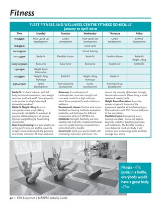 Fitness
                  FLEET FITNESS AND WELLNESS CENTRE FITNESS SCHEDULE
                                    January to April 2010
     Time                Monday                     Tuesday                 Wednesday                   Thursday                   Friday
   7-7:45am           Push Up/Sit Up                Cardio                 Push Up/Sit Up                Cardio                   EXPRES
                       Development               Development                Development               Development               Assessments
   8-8:45am                                                                  Sweat Cycle

  10-10:45am                                                               Circuit Training

  11-11:45pm              Battle-Fit            Flexibility Fusion            Battle-Fit             Flexibility Fusion         Battle-Fit
                                                                                                                               Weight Lifting
 12:05-12:50pm           Bootcamp                 Sweat Cycle                 Bootcamp                 Sweat Cycle               Kettlebells

   1:30-2pm            Weight Room
                        Orientation
   2-2:45pm            Weight Lifting               Battle-Fit              Weight Lifting               Battle-Fit
                        Technique                                            Technique
  3:30-4:15pm             Cardio                Push Up/Sit Up                 Cardio                Push Up/Sit Up
                       Development               Development                Development               Development

 Battle-Fit: It’s back to basics with full       Bootcamp: A combination of                         control the intensity of the class through
 body functional movements, body weight          cardiovascular, muscular strength and              tension adjustments. Please bring a small
 exercises and hard work! Come prepared          core work mixed for a high intensity               towel and a water bottle.
 to be pushed in a high intensity &              class! Come prepared to work indoors or            Weight Room Orientation: Learn the
 demanding workout!                              outdoors.                                          proper set-up and features of the
 Battle-Fit Weight Lifting: Learn to             Development classes: Practice and receive          equipment available at the Dockyard gym.
 incorporate major weight lifting                feedback on training methods, evaluation           Please check-in with PSP Fitness staff prior
 movements into Battle-Fit workouts &            protocols, and technique for different             to the orientation.
 practice skill development of various           components of the CF EXPRES test.                  Flexibility Fusion: Introducing a very
 Olympic weightlifting & Power lifting           Kettlebells: Strength, flexibility and core        exciting new class. Come and explore
 movements.                                      stability. Get it all with a traditional Russian   beginner stretches, breathing exercises,
 Basic Circuit training: Not sure what to do     cast iron weight looking somewhat like a           and meditation. The benefits include a
 at the gym? Come out and try a quick &          cannonball with a handle.                          more balanced mind and body. It will
 simple circuit workout with the guidance        Sweat Cycle: Cycle your way to health with         increase your daily energy levels and help
 of a fitness instructor. All levels welcome.    motivating instruction and music. You              manage your stress.




                                                                                                                 “
                                                                                                                      Fitness - If it
                                                                                                                      came in a bottle,
                                                                                                                      everybody would
                                                                                                                      have a great body.
                                                                                                                      -Cher

42 • CFB Esquimalt / MARPAC Activity Guide
 