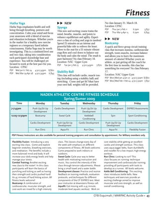 Fitness



                                                ▲
                                                ▲
Hatha Yoga                                           NEW                                              No class January 21, March 18.
Hatha Yoga emphasizes health and well                                                                 Location: CPAC
                                                 Spynga
being through breathing, postures and                                                                 PSP     Thur Jan 7-Feb 11       6-7pm       5/$37
                                                 This new and exciting course trains the              PSP     Thur Mar 4-Apr 15       6-7pm       6/$45
concentration. Calm your mind and focus          mind, breathe, muscles, and joints to
your awareness with a blend of exercise          enhance equilibrium and agility. Experi-




                                                                                                     ▲
                                                                                                     ▲
and relaxation techniques. Whether you’re        ence a class of cycling and yoga in tandem!               NEW
in the market for a healthy new exercise         Spend 25 minutes on an intense and                   Bootcamp
regimen or a temporary fused inﬁnite             powerful bike ride to enliven the heart.             A quick and ﬁerce group circuit training
consciousness, Hatha Yoga may be worth           Move to the mat for a 25 minute vibrant              class that increases stamina, cardiovascular
investigating. This is a combined level one      yoga ﬂow and cool down to balance out                strength, tones muscles, increases balance
and two class, taking into consideration         the body and calm the mind. The result is            and allows you to burn the maximum
each participant’s knowledge base and            pure harmony! No class February 16.                  amount of calories! Whether you’re an
experience. You will be challenged yet           Location: NAC Upper Gym                              athlete, or just getting off the couch for
focused to work at the best pace for you.        PSP    Tue Jan 5-Feb 23     4:30-5:45pm     7/$70    the ﬁrst time in months, this class has
Location: CPAC                                                                                        something for everyone! No class February
PSP Wed Jan 6- Feb 24 4:30-5:45pm      8/$60
PSP Wed Mar 24-Apr 28 4:30-5:45pm      6/$45
                                                 Stability Ball                                       17.
                                                 This class will include cardio, muscle ton-          Location: NAC Upper Gym
                                                 ing (including using a stability ball) and           PSP Mon/Wed Jan 4-Jan 27 4:30-5:30pm 8/$60
                                                 stretching. Come and get ﬁt! Must have               PSP Mon/Wed Feb 1-Feb 24 4:30-5:30pm 7/$52
                                                 your own ball, weights will be provided.


                              NADEN ATHLETIC CENTRE FITNESS SCHEDULE
                                         Spring/Sumer 2009
      Time                Monday                    Tuesday                   Wednesday                  Thursday                      Friday
 7-7:45am             Push Up/Sit Up           Cardio Development            Push Up/Sit Up          Cardio Development      EXPRES Assessments
                       Development                                            Development
 12:05-12:50pm           Bootcamp                 Sweat Cycle                  Kettlebell                    Spin             Sport Conditioning
                                                                              Conditioning
                    Cardio Development           Push Up/Sit Up            Cardio Development          Push Up/Sit Up         Cardio Development
                                                  Development                                           Development
                         Run Clinic                 Aqua-Fit                   Run Clinic                   Aqua-Fit              Flexibility Fusion

  PSP Fitness Instructors are also available for personal training programs and consultation by appointment. For Military members only.

  Flexibility Fusion: Introducing a very          class. The classes change every day of             core stability while getting an excellent
  exciting new class. Come and explore            the week with emphasis on different                cardio and strength workout. This class
  beginner stretches, breathing exercises,        components of fitness. All levels welcome.         uses aqua-jogger belts, foam dumbbells
  and meditation. The benefits include a          Come prepared to work indoors or                   and noodles for a low-impact, high-energy
  more balanced mind and body. It will            outdoors.                                          workout.
  increase your daily energy levels and help      Sweat Cycle: Cycle your way to better              Run Clinic: Looking to run? This
  manage your stress.                             health with motivating instruction and             class focuses on running: technique
  Combat Training: Another exciting               music. You control the intensity of the            improvement and cardiovascular training;
  new class to the roster! In this class          class through tension adjustments. Please          providing all participants with tools to
  participants will learn the basics of           bring a small towel and a water bottle.            develop as a runner. All levels welcome.
  punching and kicking as well as having          Development classes: Practice and receive          Kettle Bell Conditioning: This exciting
  their strength and cardio pushed hard!          feedback on training methods, evaluation           class introduces kettle bells. New
  Its 45 minutes of hard hitting action. All      protocols, and techniques for different            techniques and exercises provide an
  fitness levels welcome!                         components of the CF EXPRES test. Meet             exciting challenge aimed to improve
  Bootcamp: A combination of                      your instructor at downstairs fitness cell.        muscular and core strength, as well as
  cardiovascular, muscular strength, and          Aquafit: Get moving with a 45 minute,              overall conditioning.
  core work are mixed for a high intensity        moderate level aquatic workout. Work on

                                                                                           CFB Esquimalt / MARPAC Activity Guide • 43
 