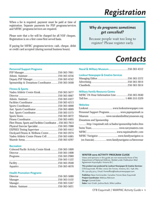 Registration
When a fee is required, payment must be paid at time of
registration. Separate payments for PSP programs/services
and MFRC programs/services are required.                                                          Why do programs sometimes
                                                                                                        get cancelled?
Please note that a fee will be charged for all NSF cheques.
Registration is on a ﬁrst come/ﬁrst served basis.                                                 Because people wait too long to
                                                                                                   register! Please register early.
If paying for MFRC programs/services: cash, cheque, debit
or credit card accepted (during normal business hours).


                                                                                                                                   Contacts
Personnel Support Programs                                                            Naval & Military Museum............................250-363-4312
PSP Manager..................................................250-363-7061
Admin. Assistant ............................................250-363-4256             Lookout Newspaper & Creative Services
Deputy PSP Manager .....................................250-363-4242                  Managing Editor ............................................250-363-3372
Sponsorship & Donations Coordinator ..........250-363-5648                            Advertising .....................................................250-363-3014
                                                                                      Classiﬁeds.......................................................250-363-3014
Fitness & Sports
Naden Athletic Centre Kiosk..........................250-363-5677                     Military Family Resource Centre
Director .........................................................250-363-4067        MFRC 24-Hour Information Line .................250-363-2640
Admin. Assistant ............................................250-363-4427             Toll free ...................................................... 1-800-353-3329
Facilities Coordinator .....................................250-363-4213
Sports Coordinator.........................................250-363-4068               Websites
Asst. Sports Coordinator ................................250-363-4069                 Lookout ...................................www.lookoutnewspaper.com
Asst. Sports Coordinator ................................250-363-5575                 Personnel Support Programs................ www.pspesquimalt.ca
Sports Stores...................................................250-363-4072          Museum ....................... www.navalandmilitarymuseum.org
Fitness Coordinator ........................................250-363-4495              Donations and Sponsorship
Fleet Fitness, Sports and Facilities Coordinator ...250-363-7813                      ...........http://esquimalt.mil.ca/badm/sponsorship/index.htm
Physical Exercise Specialist .............................250-363-7088
                                                                                      Swim Team........................................ www.navymasters.com
EXPRES Testing Supervisor ...........................250-363-4412
Dockyard Fitness & Wellness Centre............. 250-363-2074                          MFRC............................................www.esquimaltmfrc.com
Naden Athletic Centre Fitness Cell ................250-363-4485                       MFRC Navigator .............................www.familynavigator.ca
Wurtele Arena ................................................250-363-4297               (en francais)..................www.familynavigator.ca/bienvenue

Recreation
Colwood Paciﬁc Activity Centre Kiosk ..........250-363-1009
Director .........................................................250-363-1008
                                                                                         WINTER 2010 ACTIVITY PROGRAM GUIDE
Programs ........................................................250-363-2989            Views and opinions in this guide are not necessarily those of the
.......................................................................250-363-1522      Department of National Defence. Mailed under Publication Mail
Facility ...........................................................250-363-2648         Agreement #40064821 Victoria B.C.

Aquatics .........................................................250-363-4070           This product was produced by Lookout Newspaper & Creative Services:
                                                                                         CFB Esquimalt, PO Box 17000 Stn Forces, Victoria, B.C. V9A 7N2
                                                                                         Ph: 250-363-3014 Email: frontofﬁce@lookoutnewspaper.com
Health Promotion Programs
                                                                                         Publisher: Base Commander, Canadian Forces Base Esquimalt
Director .........................................................250-363-5680           Project Coordinator: Melissa Atkinson
Manager .........................................................250-363-5532            Design: Carmel Ecker
Manager .........................................................250-363-5567            Sales: Ivan Groth, Joshua Buck, Mike Laidlow
Admin. Assistant ............................................250-363-5621
                                                                                                      CFB Esquimalt / MARPAC Activity Guide • 1
 