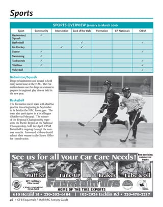 Sports
                                       SPORTS OVERVIEW January to March 2010
       Sport           Community           Intersection   Cock of the Walk   Formation   CF Nationals    CISM
  Badminton/                 ✓
  Squash
  Basketball                                                     ✓                                         ✓
  Ice Hockey                                    ✓                ✓
  Soccer                     ✓                                                                             ✓
  Swimming                   ✓
  Taekwondo                  ✓                                                                             ✓
  Triathlon                  ✓                                                                             ✓
  Volleyball                                                                                               ✓


Badminton/Squash
Drop-in badminton and squash is held
every noon hour at the NAC. The For-
mation teams use the drop-in sessions to
prepare for regional play downs held in
the new year.

Basketball
The Formation men’s team will advertise
practice times beginning in September
to be held in the NAC lower gym. The
team also participates in a local league
(October to February). The winner
of the Regional Championship repre-
sents the Paciﬁc Region at the National
Championship, held late April. CISM
Basketball is ongoing through the sum-
mer months. Interested athletes should
submit their resume to the Sports Ofﬁce
for consideration.




 See us for all your Car Care Needs!
                                                                                                        Now servicing
                                                                                                         commercial
                                                                                                           trucks




                 Mu ff ler                    Tune-UP                         Brakes            Lube & Oil
                10% Military
                  Discount
               CANEX FINANCING
                  AVAILABLE                  HOME OF THE TIRE EXPERTS
  610 Herald St • 250-382- 6184                            |    105-2924 Jacklin Rd • 250-478-2217
46 • CFB Esquimalt / MARPAC Activity Guide
 