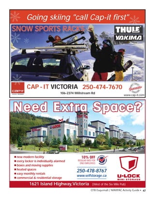 Going skiing "call Cap-it ﬁrst"
SNOW SPORTS RACKS




         CAP - IT VICTORIA 250-474-7670
                                  106-2374 Millstream Rd
                                                                                  www.cap-it.com




Need Extra Space?


■ new modern facility                           10% OFF
■ every locker is individually alarmed       REGULAR RATE FOR
                                               DND EMPLOYEES
■ boxes and moving supplies
■ heated spaces
■ easy monthly rentals
                                            250-478-8767
                                            www.selfstorage.ca
■ commercial & residential storage
                                                                             MI N I S TO R A G E

           1621 Island Highway,Victoria                   (West of the Six Mile Pub)
                                                        CFB Esquimalt / MARPAC Activity Guide • 47
 