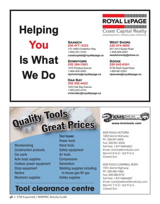 Helping
        You                                  SAANICH
                                             250 477- 5353
                                             110 -4460 Chatterton Way
                                             1-800-461-5353
                                                                               WEST SHORE
                                                                               250 474-4800
                                                                               501-1913 Sooke Road
                                                                               1-866-806-0981
                                             coastcapital@royallepage.ca       westshorerlp@shaw.ca


      Is What                                DOWNTOWN
                                             250 384-7663
                                             1075 Pandora Avenue
                                                                               SOOKE
                                                                               250 642-6361
                                                                               6739 West Coast Road
                                             1-866-806-0982                    1-800-461-5353

       We Do                                 rlpvictoria@royallepage.ca

                                             OAK BAY
                                                                               rlpsooke@royallepage.ca


                                             250 592-4422
                                             1933 Oak Bay Avenue
                                             1-800-263-4753
                                             victoriabc@royallepage.ca




                                                                                www.kmstools.com


                                                                          KMS TOOLS VICTORIA
                                    Tool boxes                            1652 Island Hiqhway
                                                                          Ph: 250-391-4555
                                    Power tools
                                                                          Fax: 250-391-4554
   Woodworking                      Hand tools                            Toll Free: 1-877-848-6657
   Construction products            Safety equipment                      Email: victoria@kmstools.com
                                                                          Mon-Fri 8 to 5 • Sat 9 to 5
   Car parts                        Air tools
                                                                          Closed Sun
   Auto body supplies               Compressors
   Outdoor power equipment          Generators                            KMS TOOLS CAMPBELL RIVER
   Shop equipment                   Welding supplies including            1931 Island Highway
                                                                          Ph: 250-286-1060
   Nailers                            in-house gas ﬁll ups                Fax: 250-286-9737
   Mechanic supplies                Hobby supplies                        Toll Free: 1-877-848-6657
                                                                          Email: campbellriver@kmstools.com
                                                                          Mon-Fri 7 to 5 • Sat 9 to 5
    Tool clearance centre                                                 Closed Sun


48 • CFB Esquimalt / MARPAC Activity Guide
 