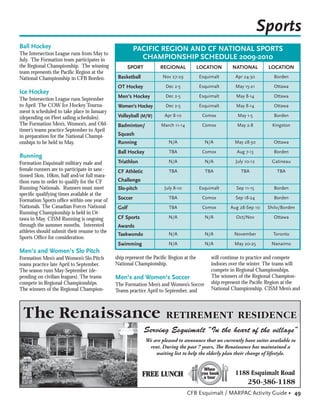 Sports
Ball Hockey                                            PACIFIC REGION AND CF NATIONAL SPORTS
The Intersection League runs from May to
July. The Formation team participates in                 CHAMPIONSHIP SCHEDULE 2009-2010
the Regional Championship. The winning            SPORT           REGIONAL             LOCATION      NATIONAL        LOCATION
team represents the Paciﬁc Region at the
National Championship in CFB Borden.          Basketball            Nov 27-29          Esquimalt      Apr 24-30        Borden

                                              OT Hockey              Dec 2-5           Esquimalt      May 15-21        Ottawa
Ice Hockey
                                              Men’s Hockey           Dec 2-5           Esquimalt      May 8-14         Ottawa
The Intersection League runs September
to April. The COW Ice Hockey Tourna-          Women’s Hockey         Dec 2-5           Esquimalt      May 8-14         Ottawa
ment is scheduled to take place in January
(depending on Fleet sailing schedules).       Volleyball (M/W)      Apr 8-10            Comox          May 1-5         Borden
The Formation Men’s, Women’s, and Old-        Badminton/           March 11-14          Comox          May 2-8        Kingston
timer’s teams practice September to April
in preparation for the National Champi-       Squash
onships to be held in May.                    Running                 N/A                N/A          May 28-30        Ottawa

                                              Ball Hockey             TBA               Comox          Aug 7-13        Borden
Running
Formation Esquimalt military male and         Triathlon               N/A                N/A          July 10-12      Gatineau
female runners are to participate in sanc-    CF Athletic             TBA                TBA             TBA            TBA
tioned 5km, 10km, half and/or full mara-
thon runs in order to qualify for the CF      Challenge
Running Nationals. Runners must meet          Slo-pitch             July 8-10          Esquimalt       Sep 11-15       Borden
speciﬁc qualifying times available at the
                                              Soccer                  TBA               Comox         Sep 18-24        Borden
Formation Sports ofﬁce within one year of
Nationals. The Canadian Forces National       Golf                    TBA               Comox       Aug 28-Sep 10   Shilo/Borden
Running Championship is held in Ot-
tawa in May. CISM Running is ongoing          CF Sports               N/A                N/A          Oct/Nov          Ottawa
through the summer months. Interested         Awards
athletes should submit their resume to the                            N/A                N/A          November         Toronto
                                              Taekwondo
Sports Ofﬁce for consideration.
                                              Swimming                N/A                N/A          May 20-25       Nanaimo
Men’s and Women’s Slo Pitch
Formation Men’s and Women’s Slo Pitch        ship represent the Paciﬁc Region at the        will continue to practice and compete
teams practice late April to September.      National Championship.                         indoors over the winter. The teams will
The season runs May-September (de-                                                          compete in Regional Championships.
pending on civilian leagues). The teams      Men’s and Women’s Soccer                       The winners of the Regional Champion-
compete in Regional Championships.           The Formation Men’s and Women’s Soccer         ship represent the Paciﬁc Region at the
The winners of the Regional Champion-        Teams practice April to September, and         National Championship. CISM Men’s and




                                                            We are pleased to announce that we currently have suites available to
                                                             rent. During the past 7 years, The Renaissance has maintained a
                                                                waiting list to help the elderly plan their change of lifestyle.




                                                                                 CFB Esquimalt / MARPAC Activity Guide • 49
 