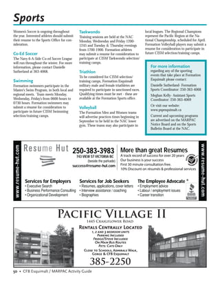Sports
Women’s Soccer is ongoing throughout             Taekwondo                                      local leagues. The Regional Champions
the year. Interested athletes should submit      Training sessions are held at the NAC          represent the Paciﬁc Region at the Na-
their resume to the Sports Ofﬁce for con-        Monday, Wednesday and Friday 1200-             tional Championship, scheduled for April.
sideration.                                      1245 and Tuesday & Thursday evenings           Formation Volleyball players may submit a
                                                 from 1700-1900. Formation athletes             resume for consideration to participate in
Co-Ed Soccer                                     may submit a resume for consideration to       future CISM selection/training camps.
The Navy 6-A-Side Co-ed Soccer League            participate at CISM Taekwondo selection/
will run throughout the winter. For more         training camps.
information, please contact Danielle                                                               For more information
Sutherland at 363-4068.                          Triathlon                                         regarding any of the sporting
                                                 To be considered for CISM selection/              events that take place at Formation
Swimming                                         training camps, Formation Esquimalt               Esquimalt please contact:
Formation swimmers participate in the            military male and female triathletes are          Danielle Sutherland- Formation
Master’s Swim Program, in both local and         required to participate in sanctioned races.      Sports Coordinator: 250-363-4068
regional meets. Team meets Monday,               Qualifying times must be met - these are          Meghan Kelly- Assistant Sports
Wednesday, Friday’s from 0600 hours to           available at the Formation Sports ofﬁce.          Coordinator: 250-363-4069
0730 hours. Formation swimmers may
                                                                                                   Or visit our website:
submit a résumé for consideration to             Volleyball                                        www.pspesquimalt.ca
participate in future CISM Swimming              The Formation Men and Women teams
selection/training camps.                        will advertise practices times beginning in       Current and upcoming programs
                                                 September to be held in the NAC lower             are advertised on the MARPAC
                                                 gym. These teams may also participate in          Notice Board and on the Sports
                                                                                                   Bulletin Board at the NAC.




                                                                                                                                     www.resume-hut.com
www.resume-hut.com




                                              250-383-3983 More thansuccess for Resumes
                                                           A track record of
                                                                             great
                                                                                   over 20 years
                                                743 VIEW ST VICTORIA BC
                                                                              Our business is your success
                                              success@resume-hut.com          First 30 minute consultation free.
                                                                              10% Discount on résumés & professional services


                     Services for Employers      Services for Job Seekers                  The Employee Advocate ®




                                    Pacific Village II1445 Craigflower Road
                                                 Rentals Centrally Located
                                                        1, 2 and 3 bedroom units
                                                             Parking Included
                                                          Fridge/Stove Included
                                                           On Main Bus Routes
                                                              Pets: Cats Only
                                                    Close to Schools, Admirals Walk,
                                                         Gorge & CFB Esquimalt

                                                        385-2250
50 • CFB Esquimalt / MARPAC Activity Guide
 