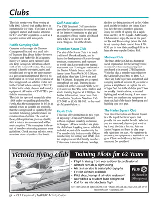 Clubs
The club meets every Mon evening at            Golf Association                               the ﬁrst day being conducted in the Naden
bldg 1003 Albert Head and has been in          The CFB Esquimalt Golf Association             pool and the second on the ocean. Once
operation for 25 years. They have a well-      provides the opportunity for members           you have become a member, you may
equipped station and sizeable antennas         of the defence community to play golf          enjoy the beneﬁt of signing out a kayak
for HF and VHF operations, as well as a        at a number of local courses at reduced        from our ﬂeet of 20+ kayaks. Additionally,
repeater station with auto patch.              rates. Check out our web site at               Club members enjoy the use of the pool
                                               www.cfbega.ca for all the details.             on Tue and Thu evenings (when the club
Paciﬁc Camping Club                                                                           is not running a basic course) from 4:30-
                                                                                              6:30 pm to hone their paddling skills or to
Operates and manages the Nanoose               Shotokan Karate Club
Campground located on a small inlet                                                           learn the ever-popular Eskimo Roll.
                                               The aim of the Karate Club is to teach
off Nanoose Bay, about halfway between         traditional Shotokan Karate, and to
Nanaimo and Parksville. It has approxi-        foster the development of karate through       Medieval Club
mately 27 various sized campsites and          seminars, tournaments, and exposure            The Base Medieval Club is a historical
one large Group Site all within a short        to world-class karate and other martial        social organization for the serving/retired
walk of the natural shoreline. This camp-      arts instructors. Training is conducted at     members/civilian employees/depend-
ground is family orientated, quiet, and        the Naden Athletic Centre, with chil-          ants based at or around CFB Esquimalt.
secluded and set-up in the same manner         dren’s classes Mon/Wed 6:30-7:30 pm,           With this club, a member can rediscover
as a provincial campground. There is no        and adults Mon/Wed 7:30-9 pm and               the Medieval Ages of 600 to 1600 AD.
fresh water or electrical power available at   Fri 7-8:30 pm. Beginners are accepted          There are feasts to prepare and attend, and
the campground, an ablution trailer next       throughout the year. Training is also          camping events all summer. If you wish to
to the Firehall when entering CFMETR           conducted at the Colwood Paciﬁc Activ-         pursue a knighthood, or explore the arts
is ﬁtted with toilets, showers and laundry     ity Centre on Tue/Thu, with children and       of Ages Past, this is the club for you! There
equipment. All water at CFMETR is pot-         adults training together at 6:30-8pm. For      are weekly classes in dance, armoured
able for consumption.                          further information, contact our Club          ﬁghting and period fencing. A new mem-
The club has operated successfully since       Coordinator, Stephanie Needham 250-            ber need not purchase any equipment to
1969 under two guiding philosophies.           727-3042 or (250) 391-9521 or by email         start out; half of the fun is developing and
Firstly, that the campgrounds be left in as    at cfb.karate@shaw.ca.                         building your own gear.
natural a state as possible and secondly,
that the campground be operated by the                                                        The Naden Squash Club
                                               Kayak Club
members following guidelines based on                                                         Your direct line to fun and ﬁtness! Squash
consideration of others. The result of         This club offers instruction in two types
                                               of kayaking: Ocean and Whitewater,             is at the top of the list of sports that
these philosophies has given us a facility                                                    provide the most aerobic beneﬁt. Whether
with a natural environment and wilder-         with an emphasis on safety and rescue
                                               techniques. All new members are given          you are a seasoned player or just want to
ness campsites. This atmosphere is the re-                                                    try it out, the club is for you. Join our
sult of members observing common sense         the club’s basic kayaking course, which is
                                               included as part of the membership fee.        Junior Program and learn to play prop-
guidelines. Check out our web site, www.                                                      erly right from the start. No experience is
members.shaw.ca/paciﬁccc/ for details.         The membership fee is currently $50 per
                                               membership for military and DND civil-         necessary and equipment is available at the
                                               ian employees and their family members.        gym. Clinics are held every Sat from 10
                                               This course is conducted over two days,        am-noon. See you there!




  Victoria Flying Club                                          Training Pilots for 62 Years
                                                            •   Flight training from recreational to professional
                                                            •   Aircraft rentals & sightseeing
                                                            •   Air taxi service & aerial photography        Plus
                                                            •   Fifteen aircraft available
                                                            •   Pilot shop, lounge & air-side restaurant     5% Discount for
                                                            •   Accredited & student loan designated         DND employees
                                                            •   Call for an introductory flight
                                                            101-1852 Canso Rd. Sidney, BC V8L 5V5 • Phone: 250-656-2833 Fax: 250-655-0910
                                                                                   info@flyvfc.com • www.flyvfc.com

52 • CFB Esquimalt / MARPAC Activity Guide
 
