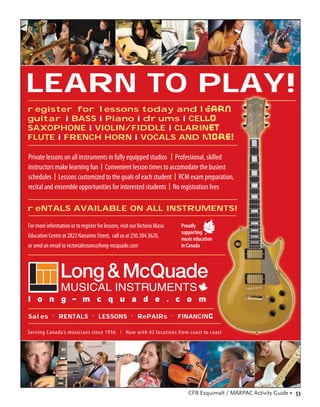 LEARN TO PLAY!
register for lessons today and learn
guitar i BASS i Piano i drums i CELLO
SAXOPHONE i VIOLIN/FIDDLE i CLARINET
FLUTE i FRENCH HORN i VOCALS AND MORE!

Private lessons on all instruments in fully equipped studios l Professional, skilled
instructors make learning fun l Convenient lesson times to accomodate the busiest
schedules l Lessons customized to the goals of each student l RCM exam preparation,
recital and ensemble opportunities for interested students l No registration fees

reNTALS AVAILABLE ON ALL INSTRUMENTS!

For more information or to register for lessons, visit our Victoria Music   Proudly
                                                                            supporting
Education Centre at 2822 Nanaimo Street, call us at 250.384.3620,           music education
or send an email to victorialessons@long-mcquade.com                        in Canada




Sales . RENTALS . LESSONS . RePAIRs . FINANCING

Ser ving Canada’s musicians since 1956 l Now with 42 locations from coast to coast




                                                                               CFB Esquimalt / MARPAC Activity Guide • 53
 