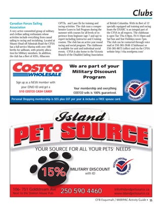 Clubs
Canadian Forces Sailing                         OPTIs, and Laser IIs for training and         of British Columbia. With its ﬂeet of 12
Association                                     racing activities. The club runs a compre-    specially equipped sail training and racing
                                                hensive Learn to Sail Program during the      boats the DSABC is an integral part of
A very active committed group of military
                                                summer with courses for all levels of ex-     the CFSA in all respects. The clubhouse
and civilian sailing enthusiasts whose
                                                perience from beginner (age 7 and up) to      is open Tue-Thu 4-8pm, Fri 4-10pm and
activities include everything from casual
                                                expert including Instructor and Cruising      Sat/Sun and Stat Holidays noon-7pm.
sailing to racing and socializing. Located at
                                                courses. The club has an active year round    The club can be contacted through voice
Munro Head off Admirals Road the CFSA
                                                racing and social program. The clubhouse      mail at 250-385-2646 (Clubhouse) or
has a full service Marina with over 100
                                                is available for unit and individual social   250-385-8873 (ofﬁce) and via the CFSA
berths for sailboats, with priority alloca-
                                                events. CFSA is also home to the Victoria     website http://cfsa.wordpress.com/
tion for Military members. In addition,
                                                Branch of the Disabled Sailing Association
the club has a ﬂeet of 420’s, Albacores


                                                          We are part of your
                                                           Military Discount
                                                                Program
      Sign up as a NEW member with
          your DND ID and get a                               Your membership and everything
         $10 COSTCO CASH CARD!                                COSTCO sells is 100% guaranteed.

 Personal Shopping membership is $55 plus GST per year & includes a FREE spouse card.




                         YOUR SOURCE FOR ALL YOUR PETS’ NEEDS




                               15%                         MILITARY DISCOUNT
                                                                         with ID



  106- 751 Goldstream Ave                                                                            info@islandpetsource.ca
  Next to the Station House Pub                   250 590 4460                                       www.islandpetsource.ca
                                                                                   CFB Esquimalt / MARPAC Activity Guide • 55
 