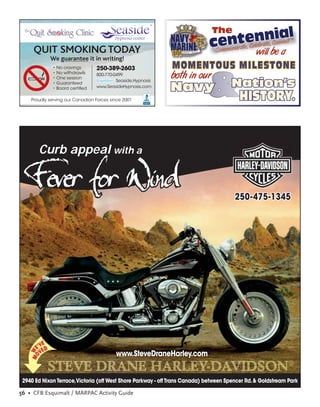 The
                                                                                e                           l
                                                                                  nottteeeenanCima
                                                                             cCemem ra , C lleebr te, o mit
                                                                                                               M
                                                                                                              TM



     QUIT SMOKING TODAY                                                        omwil be
                                                                                 willl be a
               We guarantee it in writing!
               • No cravings      250-389-2603                      MOMENTOUS MILESTONE
               • No withdrawls
               • One session
                                  800-770-0499
                                                                    both in our
                                                                              r
               • Guaranteed
               • Board certiﬁed
                                           Seaside.Hypnosis
                                  www.SeasideHypnosis.com
                                                                    Navy              Nation’s
    Proudly serving our Canadian Forces since 2001     ACCREDITED
                                                        BUSINESS
                                                                                         HISTORY.
                                                                                         HISTORY.


           Curb appeal with a

    Fever for Wind                                                                     250-475-1345




          E
       E'VED
    MO W




         V                                www.SteveDraneHarley.com
                                                                                                             ®

 2940 Ed Nixon Terrace,Victoria (off West Shore Parkway - off Trans Canada) between Spencer Rd. & Goldstream Park

56 • CFB Esquimalt / MARPAC Activity Guide
 