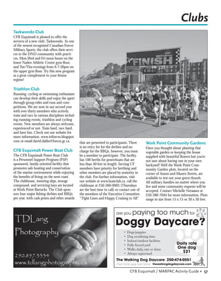 Clubs
Taekwondo Club
CFB Esquimalt is pleased to offer the
services of a new club; Taekwondo. As one
of the newest recognized Canadian Forces
Military Sports, the club offers their servi-
ces to the DND community with practi-
ces, Mon,Wed and Fri noon hours on the
lower Naden Athletic Centre gym ﬂoor,
and Tue/Thu evenings from 6-7:30pm on
the upper gym ﬂoor. Try this new program
as a great complement to your ﬁtness
regime!

Triathlon Club
Running, cycling or swimming enthusiasts
can develop their skills and enjoy the sport
through group rides and runs and com-
petitions. We are now in our second year
with over thirty members who actively
train and race in various disciplines includ-
ing running events, triathlon and cycling
events. New members are always welcome,
experienced or not. Train hard, race hard,
and have fun. Check out our website for
more information. www.triforces.blogspot.
com or email david.dallin@forces.gc.ca.         that are presented to participants. There         Work Point Community Gardens
                                                is no entry fee for the derbies and no            Have you thought about planting that
CFB Esquimalt Power Boat Club                   charge for the BBQs, however, you must            vegetable garden or keeping the house
The CFB Esquimalt Power Boat Club               be a member to participate. The facility          supplied with beautiful ﬂowers but you’re
is a Personnel Support Program (PSP)            has 100 berths for powerboats that are            not sure about having one in your own
sponsored, family oriented facility that        less than 30 feet in length. Serving CF           backyard? Well the Work Point Com-
promotes safe boating and conservation          members have priority for berthing and            munity Garden plots, located on the
of the marine environment while enjoying        other members are placed by seniority in          corner of Anson and Munro Streets, are
the beneﬁts of living on the west coast.        the club. For further information, visit          available to test out your green thumb.
The clubhouse, mooring slips, storage           our website at www.boatclub.ca, call the          All military families no matter where you
compound, and servicing bays are located        clubhouse at 250-360-0905 (Thursdays              live and some community requests will be
at Work Point Barracks. The Club spon-          are the best time to call) or contact one of      accepted. Contact Michelle Neraasen at
sors four major ﬁshing derbies and BBQs         the members of the Executive Committee.           250-380-7044 for more information. Plots
per year, with cash prizes and other awards     “Tight Lines and Happy Cruising to All”           range in size from 15 x 15 or 30 x 30 feet.


                                                                          are you       paying too much for
                                                                         Doggy Daycare?
                                                                                  ca
                                                                                •   Dogs/puppies
                                                                                •   Dog socializing time
                                                                                •   Indoor/outdoor facilities
                                                                                •   Fully fenced yard                  Daily rate
                                                                                •   Walks daily, rain or shine         One dog
                                                                                •   Always supervised
                                                                                                                         $21
                                                                          The Walking Dog Daycare 250-474-0551
                                                                          Their home away from home thewalkingdogdaycare.com

                                                                                      CFB Esquimalt / MARPAC Activity Guide • 57
 