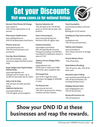 Get your Discounts
       Visit www.canex.ca for national listings
Pennzoil /One Minute Oil Change            Skyview Industries Ltd.                Travel Counsellors
www.ezlube.ca                              15% off retail or list. 5% off sale    www.travelcounsellors.ca/nicola.
10% military appreciation on all           prices on all hot tubs & water care    greeley
services.                                  products.                              Booking fee of $35 waived.

Pharmasave Health Centre                   Soare Contracting Inc.                 Tumblebums Play Centre and Toy
Dorioush@apotheca.ca                       www.soarecontracting.com               Shop
20% off all pharmasave brand items.        Minimum 20% off regular rates.         tumblebums.com
                                                                                  10% off toys and admission.
Phoenix Cycle Ltd.                         Solution Innovators
www.phoenixcycle.com                       www.nikken.com/holistic                Velletta and Company
10% off motorcycle parts and               50% off Rapid Results Personal         www.victorialaw.ca
accessories.                               Therapy/Counselling. Free Wellness     10% military discount on all legal
                                           Consultation & Relaxation Session, a   services.
Ross Bay Home Hardware                     value of $125.
10% off mechandise - some                                                         Victoria Battery Direct
restrictions apply. (Fairﬁeld location     Tayberry Terrace (Happy Valley         15% off all items.
only)                                      Homes)
                                           tayberryterrace.com                    Wade Roberts Plumbing
Royal LePage Coast Capital Realty-         $2500 cash or credit and $1000         15% off service calls, 10% off all
Melinda Brake                              referral fee upon completed sale.      other work.
www.melindabrake.com
$250 gift card for buyers. Up to           TD Canada Trust                        Westshore Sport Fishing
$2,500 off real estate fees for sellers.   Save $100 in legal fees when           www.westshoresportﬁshing.com
                                           recieving a mortagage of $200,000      10% off all merchandise, not
Salty’s Fish & Chips                       or more.                               including ﬁshing licences.
10% off lunch for DND and their
family.                                    The Resume Hut                         Wildplay Element Parks
Sidekicks Martial Arts                     www.resume-hut.com                     www.wildplayparks.com
www.teamsidekicks.ca                       10% off on all services for military   10% off all activities.
15% off regular priced programs.           members and their families.
                                                                                  Woodcraft Furniture Ltd.
                                                                                  15% off retail price.




        Show your DND ID at these
      businesses and reap the rewards.
                                                                          CFB Esquimalt / MARPAC Activity Guide • 59
 