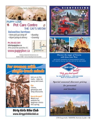 Open Daily from 9am to 6pm




PUPPY LOVE
        Pet Care Centre
                              THE CAT’S MEOW
 Relocation Services:
 • Home pick up & drop off   • Boarding
 • Airport pickup & delivery • Grooming
                                                                      Puckle Rd.

Ph: 250-652-2301
                                                Pat Bay Hwy




info@puppylove.ca                                                                  Lamont
2918 Lamont Rd, Saanichton, B.C.
www.puppylove.ca                                              Island View Rd.
                                                                      i


                  A Division of Burkmitch Animal Services Ltd.                                   Discover the magic of Victoria
             Member of ABKA - American Boarding Kennels Association                                  with Gray Line West
                                                                                              BUTCHART GARDENS    CRAIGDARROCH CASTLE
                                                                                            CIT Y LIGHTS TOUR HOP-ON HOP-OFF AND MORE!




For women with
   single-track minds
                                                                                                 Tel: 250-388-6539 or 1-800-663-8390
                                            Join us on the                                              Book at graylinewest.com
                                            trails - rides for
                                            every skill level.                              Special seasonal discount pricing
                                            Plus                                                          for personnel
                                            Clinics,
                                            getaways and                                                  and families
                                            shop discounts

                                            New to the sport?
                                            Watch our
                                            website for
                                            beginner clinics
                                            this spring.


       Dirty Girlz Bike Club
       www.dirtygirlzbikeclub.ca
                                                                                                 CFB Esquimalt / MARPAC Activity Guide • 61
 