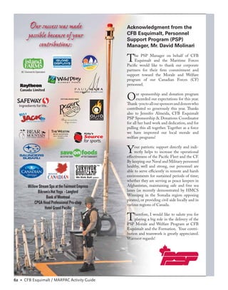 Our success was made                                   Acknowledgment from the
       possible because of your                                CFB Esquimalt, Personnel
                                                               Support Program (PSP)
            contributions:                                     Manager, Mr. David Molinari


                                             EW PORTS TRAVEL
                                              Full Service
                                                               T    he PSP Manager on behalf of CFB
                                                                    Esquimalt and the Maritime Forces
                                                               Paciﬁc would like to thank our corporate
                                               Agency
                                                               partners for their ﬁrm commitment and
                                                               support toward the Morale and Welfare
                                                               program of our Canadian Forces (CF)
                                                               personnel.


                                                               O     ur sponsorship and donation program
                                                                     exceeded our expectations for this year.
                                                               Thank -you to all our sponsors and donors who
                                                               contributed so generously this year. Thanks
                                                               also to Jennifer Almeida, CFB Esquimalt
                                                               PSP Sponsorship & Donations Coordinator
                                                               for all her hard work and dedication, and for
                                                               pulling this all together. Together as a force
                                             Kirby’s           we have improved our local morale and
                                             Source            welfare programs!
                                             for sports.


   SAUNDERS
                                                               Y    our patriotic support directly and indi-
                                                                    rectly helps to increase the operational
                                                               eﬀectiveness of the Paciﬁc Fleet and the CF.
                                                               By keeping our Naval and Military personnel
                                                               healthy, well and strong, our personnel are
                                                               able to serve eﬃciently in remote and harsh
                                                               environments for sustained periods of time;
                                                               whether they are serving as peace keepers in
       Willow Stream Spa at the Fairmont Empress               Afghanistan, maintaining safe and free sea
             Bikram’s Hot Yoga - Langford                      lanes (as recently demonstrated by HMCS
                                                               Winnipeg in the Somalia region opposing
                   Bank of Montreal
                                                               pirates), or providing civil aide locally and in
           CPGA Head Professional Pro-shop                     various regions of Canada.
                  Hotel Grand Paciﬁc

                                                               T    herefore, I would like to salute you for
                                                                    playing a big role in the delivery of the
                                                               PSP Morale and Welfare Program at CFB
                                                               Esquimalt and the Formation. Your contri-
                                                               bution and teamwork is greatly appreciated.
                                                               Warmest regards!




62 • CFB Esquimalt / MARPAC Activity Guide
 