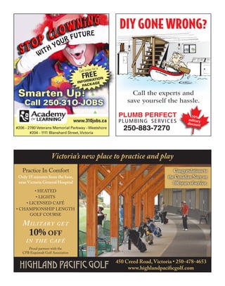 DIY GONE WRONG?
                               UTU          RE
                          U RF
                       YO
             W ITH

                                               y for a
                                      Call toda
                                        FRmaEIOn
                                         r
                                           Et
                                     InfO   age
                                       PaCk

 Smarten Up!                                                    Call the experts and
    Call 250-31O-JOBS                                         save yourself the hassle.

                                                          PLUMB PERFECT                          10%
                                    www.310jobs.ca        P L U M B I N G S E RV I C E S       military
                                                                                              discount
#206 - 2780 Veterans Memorial Parkway - Westshore           250-883-7270
        #204 - 1111 Blanshard Street, Victoria




                     Victoria’s new place to practice and play
   practice in comfort                                                                Congratulations to
 Only 15 minutes from the base,                                                    the Canadian Navy on
 near Victoria General Hospital                                                       100 years of service.
        • Heated
         • LigHts
    • Licensed café
• cHampionsHip LengtH
      goLf course

   M i l i ta r y        get
       10% off
     in the café
      proud partners with the
   cfB esquimalt golf association

                                                         450 Creed Road, Victoria • 250-478-4653
                                                              www.highlandpacificgolf.com
 