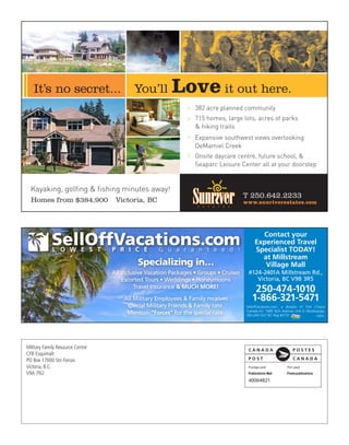 It’s no secret...                      You’ll         Love it out here.
                                                               > 382 acre planned community
                                                               > 715 homes, large lots, acres of parks
                                                                 & hiking trails
                                                               > Expansive southwest views overlooking
                                                                 DeMamiel Creek
                                                               > Onsite daycare centre, future school, &
                                                                 Seaparc Leisure Center all at your doorstep


  Kayaking, golfing & fishing minutes away!
                                                                                       T 250.642.2233
  Homes from $384,900              Victoria, BC                                        www.sunriverestates.com




                                                                                               Contact your
                                                                                             Experienced Travel
                                                                                             Specialist TODAY!
                                                                                               at Millstream
                                            Specializing in…                                    Village Mall
                                  All Inclusive Vacation Packages • Groups • Cruises     #124-2401A Millstream Rd.,
                                      Escorted Tours • Weddings • Honeymoons                Victoria, BC V9B 3R5
                                           Travel Insurance & MUCH MORE!
                                                                                            250-474-1010
                                      All Military Employees & Family receives             1-866-321-5471
                                       special Military Friends & Family rate.          Selloffvacations.com, a division of First Choice
                                                                                        Canada Inc. 1685 Tech Avenue, Unit 3, Mississauga,
                                       Mention “Forces” for the special rate.           ON L4W OA7 BC Reg #3731.                     19993




Military Family Resource Centre
CFB Esquimalt
PO Box 17000 Stn Forces
Victoria, B.C.
V9A 7N2
 
