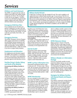 Services
Children and Youth Outreach
The MFRC recognizes that the needs of            Military Family ID Card
children and youth in the military family        It takes just 15 minutes to get this valuable ID card. The card is available to all
community are diverse. We are pleased            regular and reserve military family members age 13 years and up. The ID is rec-
to offer one-on-one support - as well as         ognized nationally so you can use it here and at your next posting. Use it to access
resources for individuals and agencies that      Base services and to participate in the Military Discount Program (at participating
support children and youth. Please call          local businesses). The CF member must be present to sign the card at the time of
250-363-2640 for more information.               issue. If your military spouse/partner is deployed or on course, contact the MFRC
                                                 to make special arrangements. The MFID is available at the SH MFRC and
Emergency Child Care Plan                        MFRC-CPAC.
If you suddenly become ill while your
partner is deployed or on duty, who will      Squadron every 2nd Friday from 11am-           who is a military member, partner or fam-
care for your child? Pick up an Emergency     1:30pm. We’ll answer questions and pro-        ily member of a serving regular or reserve
Child Care Plan kit at the MFRC to create     vide program information. Call 250-363-        member at CFB Esquimalt. Retired mem-
a plan for your family. Don’t delay - pre-    2640 for information or visit the MFRC         bers (who were honourably released) and
pare today!                                   website at www.esquimaltmfrc.com.              his/her spouse/partner may be accepted for
                                              Connecting with Military Families North        membership. For more information, call
Emergency Services                            of the Malahat                                 250-363-2640.
The MFRC Emergency Services Program           The MFRC is always ready to assist you on
offers support and resources to individu-     our toll free line: 1-800-353-3329. Let us     MFRC Resource Library
als and families during emergencies and       help you ﬁnd resources in your community.      Before you buy it, borrow it from the
urgent family situations. Let us help you     Check out the fun places to visit in your      MFRC! We have a wide range of terriﬁc
make an action plan. Call the MFRC at         community at www.esquimaltmfrc.com.            books for all ages. Topics include parenting,
250-363-2640 (toll free: 1-800-353-3329)                                                     relationships, communication, deployment
if you have an urgent family situation.
                                              Get the Guide!                                 and relocation. Visit your MFRC Resource
                                              Be the ﬁrst to know about upcoming             Library located at CPAC. We welcome your
Employment and Education                      MFRC workshops and services. The               feedback on resources that you have found
For employment and education support,         MFRC mails out more than 1500 Activity         valuable and your recommendations for
the MFRC refers families to community         Guides to military families. Get on the        new resources for the library.
resources. Our website (www.esquimaltm-       list! Call the MFRC at 250-363-2640
frc.com) has information about local em-      (toll free: 1-800-353-3329) or email a         Military Lifestyle 101 Information
ployment agencies and education services.     request to mfrc@shawcable.com.                 Package
                                                                                             If you or your family member recently
Families living in Sooke, Sidney              MFRC 24-Hour Information Line                  joined the military and you are new to the
and North of the Malahat                      Information and Referral staff are ready       military lifestyle, our Military Lifestyle
Connecting with Military Families in          to take your call - 24 hours a day, 7 days a   101 Information Package is for you. This
Sooke                                         week. We can answer your questions or do       package helps newcomers become familiar
Join us in Sooke! Military members and        research to ﬁnd the information you need.      with the military lifestyle. Call the MFRC
their families are invited to the Sooke       Let us know how we can best support you.       for your package. Ask about Military Life-
Child, Youth and Family Centre (2145          Call us at 250-363-2640 (toll free: 1-800-     style 101 workshops too!
Townsend Road South) on the 2nd               353-3329).
Tuesday of every month from 1-3pm.                                                           Navigator for Military Families
Come meet other military families, pick       MFRC Membership                                with Special Needs and Respon-
up information and enjoy a fun family af-     Are you a member of your MFRC? If not,         sibilities
ternoon. A MFRC representative answers        join today! The MFRC is a non-proﬁt so-
your questions about MFRC services.                                                          Our military community includes families
                                              ciety registered under the British Colum-
Bring your partner, children or just your-                                                   with special needs and responsibilities.
                                              bia Society Act. As a registered society, we
self. Visit the MFRC website for details at                                                  Some families care for children with
                                              are required to keep a list of our members.
www.esquimaltmfrc.com.                                                                       special needs, some include partners with
                                              Membership supports the MFRC in our
                                                                                             health concerns and some help support
Connecting with Military Families in          goal to promote and facilitate the provi-
                                                                                             their aging parents. If your family has
Sidney                                        sion of services that address the unique
                                                                                             special needs and responsibilities, the
Join us in the 443 Hangar in Sidney!          lifestyle experiences of military families.
                                                                                             MFRC can help you navigate your way to
A MFRC representative visits 443              Membership is open to any person
                                                                                             community resources during relocation,
4 • CFB Esquimalt / MARPAC Activity Guide
 