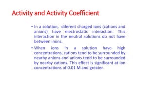 Activity and Activity Coefficient
• In a solution, diferent charged ions (cations and
anions) have electrostatic interaction. This
interaction in the neutral solutions do not have
between inons.
• When ions in a solution have high
concentrations, cations tend to be surrounded by
nearby anions and anions tend to be surrounded
by nearby cations. This effect is significant at ion
concentrations of 0.01 M and greater.
 