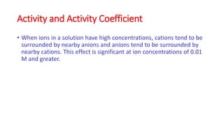 Activity and Activity Coefficient
• When ions in a solution have high concentrations, cations tend to be
surrounded by nea...