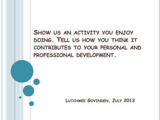SHOW US AN ACTIVITY YOU ENJOY
DOING. TELL US HOW YOU THINK IT
CONTRIBUTES TO YOUR PERSONAL AND
PROFESSIONAL DEVELOPMENT.
LUTCHMEE GOVINDEN, JULY 2013
 