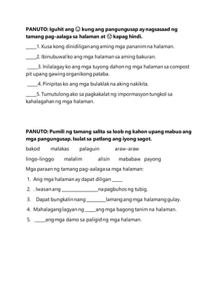 PANUTO: Iguhit ang 😊 kung ang pangungusap aynagsasaad ng
tamang pag-aalaga sa halaman at ☹ kapag hindi.
_____1. Kusa kong dinidiliganangaming mga pananimna halaman.
_____2. Ibinubuwal ko ang mga halaman sa aming bakuran.
_____3. Inilalagay ko ang mga tuyong dahon ng mga halaman sa compost
pit upang gawingorganikongpataba.
_____4. Pinipitas ko ang mga bulaklakna aking nakikita.
_____5. Tumutulongako sa pagkakalat ng impormasyon tungkol sa
kahalagahan ng mga halaman.
PANUTO: Pumili ng tamang salita sa loob ng kahon upang mabuo ang
mga pangungusap.Isulat sa patlang ang iyong sagot.
bakod malakas palaguin araw-araw
lingo-linggo malalim alisin mababaw payong
Mga paraan ng tamang pag-aalagasa mga halaman:
1. Ang mga halaman ay dapat diligan _____
2. . Iwasan ang _________________napagbuhos ng tubig.
3. Dapat bungkalin nang_________lamangangmga halamanggulay.
4. Mahalaganglagyan ng _____angmga bagong tanim na halaman.
5. _____angmga damo sa paligidng mga halaman.
 
