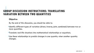 SAMPLE FOOTER TEXT 2
GROUP DISCUSSION INSTRUCTIONS: TRANSLATING
VARIATION BETWEEN TWO QUANTITIES
Objective
By the end of this discussion, you should be able to:
•Identify different types of variation (direct, inverse, joint, combined) between two or
more quantities.
•Translate real-life situations into mathematical relationships or equations.
•Use these relationships to predict changes in one quantity when another quantity
changes.