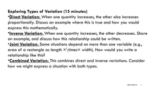 SAMPLE FOOTER TEXT 3
Exploring Types of Variation (15 minutes)
•Direct Variation: When one quantity increases, the other also increases
proportionally. Discuss an example where this is true and how you would
express this mathematically.
•Inverse Variation: When one quantity increases, the other decreases. Share
an example, and discuss how this relationship could be written.
•Joint Variation: Some situations depend on more than one variable (e.g.,
area of a rectangle as length ×times× width). How would you write a
relationship like this?
•Combined Variation: This combines direct and inverse variations. Consider
how we might express a situation with both types.