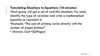 SAMPLE FOOTER TEXT 4
Translating Situations to Equations (10 minutes)
•Each group will get a set of real-life situations. For each,
identify the type of variation and write a mathematical
equation to represent it.
•Example: “The cost of printing varies directly with the
number of pages printed.”
• (Answer: Cost=(k)(Pages)