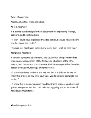 Types of Assertion
Assertion has four types, including:
●Basic Assertion
It is a simple and straightforward statement for expressing feelings,
opinions, and beliefs such as:
▪“I wish I could have expressed this idea earlier, because now someone
else has taken the credit.”
▪“Excuse me, first I want to finish my work, then I shall go with you.”
●Emphatic Assertion
It conveys sympathy to someone, and usually has two parts: the first
encompasses recognition of the feelings or situations of the other
person, and the second is a statement that shows support for the other
person’s viewpoint, feelings, or rights such as:
▪“I understand you are busy, and me too, but it is difficult for me to
finish this project on my own. So, I want you to help me complete this
project.”
▪“I know this is making you angry and frustrated because you have not
gotten a response yet. But I can help you by giving you an estimate of
how long it might take.”
●Escalating Assertion
 