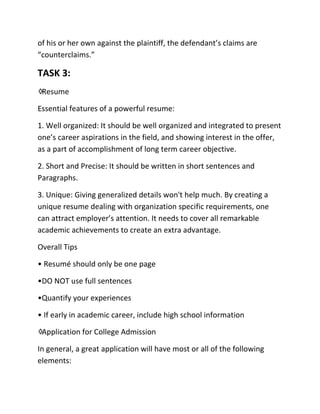 of his or her own against the plaintiff, the defendant’s claims are
“counterclaims.”
TASK 3:
♢Resume
Essential features of a powerful resume:
1. Well organized: It should be well organized and integrated to present
one’s career aspirations in the field, and showing interest in the offer,
as a part of accomplishment of long term career objective.
2. Short and Precise: It should be written in short sentences and
Paragraphs.
3. Unique: Giving generalized details won't help much. By creating a
unique resume dealing with organization specific requirements, one
can attract employer’s attention. It needs to cover all remarkable
academic achievements to create an extra advantage.
Overall Tips
• Resumé should only be one page
•DO NOT use full sentences
•Quantify your experiences
• If early in academic career, include high school information
♢Application for College Admission
In general, a great application will have most or all of the following
elements:
 