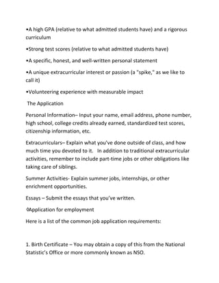 •A high GPA (relative to what admitted students have) and a rigorous
curriculum
•Strong test scores (relative to what admitted students have)
•A specific, honest, and well-written personal statement
•A unique extracurricular interest or passion (a "spike," as we like to
call it)
•Volunteering experience with measurable impact
The Application
Personal Information– Input your name, email address, phone number,
high school, college credits already earned, standardized test scores,
citizenship information, etc.
Extracurriculars– Explain what you’ve done outside of class, and how
much time you devoted to it. In addition to traditional extracurricular
activities, remember to include part-time jobs or other obligations like
taking care of siblings.
Summer Activities- Explain summer jobs, internships, or other
enrichment opportunities.
Essays – Submit the essays that you’ve written.
♢Application for employment
Here is a list of the common job application requirements:
1. Birth Certificate – You may obtain a copy of this from the National
Statistic’s Office or more commonly known as NSO.
 