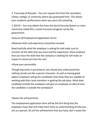 2. Transcript of Records – You can request this from the secondary
school, college, or university where you graduated from. This shows
your academic performance when you were still schooling.
3. SSS ID – You may obtain this from the Social Security System or more
commonly called SSS, a social insurance program ran by the
government.
Features Of Employment Application Forms
•Relevant skills and experience should be included
Read carefully what the employer is asking for and make sure to
mention all the skills that you have and the experience. Show evidence
that you have the skills that the company is looking for will make an
impact to stand out from the rest.
•Show your personality
Though education is paramount, you should also understand that
nothing stands out like a person character. As well as having good
papers employers will go for candidates that show they are capable of
working with their team members in getting the job done. What does
candidate outside the workplace will give an employee an idea of who
the candidate is outside the workplace?
•States the achievements
The employment application form will be the first thing that the
employers have that will make them have an understanding of who you
are as a person. So sell the achievement that you have, don’t waste the
 